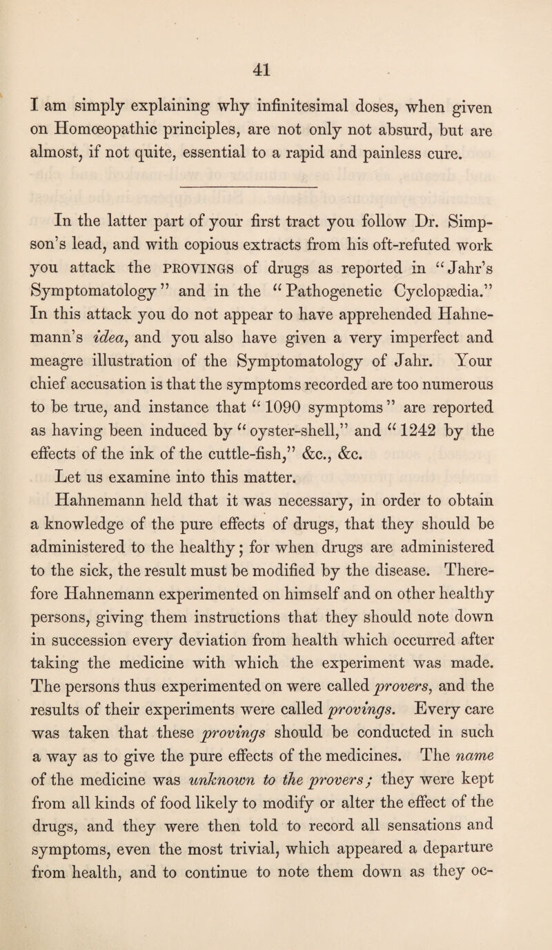 I am simply explaining why infinitesimal doses, when given on Homoeopathic principles, are not only not absurd, but are almost, if not quite, essential to a rapid and painless cure. In the latter part of your first tract you follow Dr. Simp¬ son’s lead, and with copious extracts from his oft-refuted work you attack the PEOVINGS of drugs as reported in “Jahr’s Symptomatology” and in the ^^Pathogenetic Cyclopaedia.” In this attack you do not appear to have apprehended Hahne¬ mann’s idea^ and you also have given a very imperfect and meagre illustration of the Symptomatology of Jahr. Your chief accusation is that the symptoms recorded are too numerous to be true, and instance that 1090 symptoms ” are reported as having been induced by oyster-shell,” and 1242 by the effects of the ink of the cuttle-fish,” &c., &c. Let us examine into this matter. Hahnemann held that it was necessary, in order to obtain a knowledge of the pure effects of drugs, that they should be administered to the healthy; for when drugs are administered to the sick, the result must be modified by the disease. There¬ fore Hahnemann experimented on himself and on other healthy persons, giving them instructions that they should note down in succession every deviation from health which occurred after taking the medicine with which the experiment was made. The persons thus experimented on were called provers, and the results of their experiments were called provings. Every care was taken that these provings should be conducted in such a way as to give the pure effects of the medicines. The name of the medicine was unknown to the provers; they were kept from all kinds of food likely to modify or alter the effect of the drugs, and they were then told to record all sensations and symptoms, even the most trivial, which appeared a departure from health, and to continue to note them down as they oc-