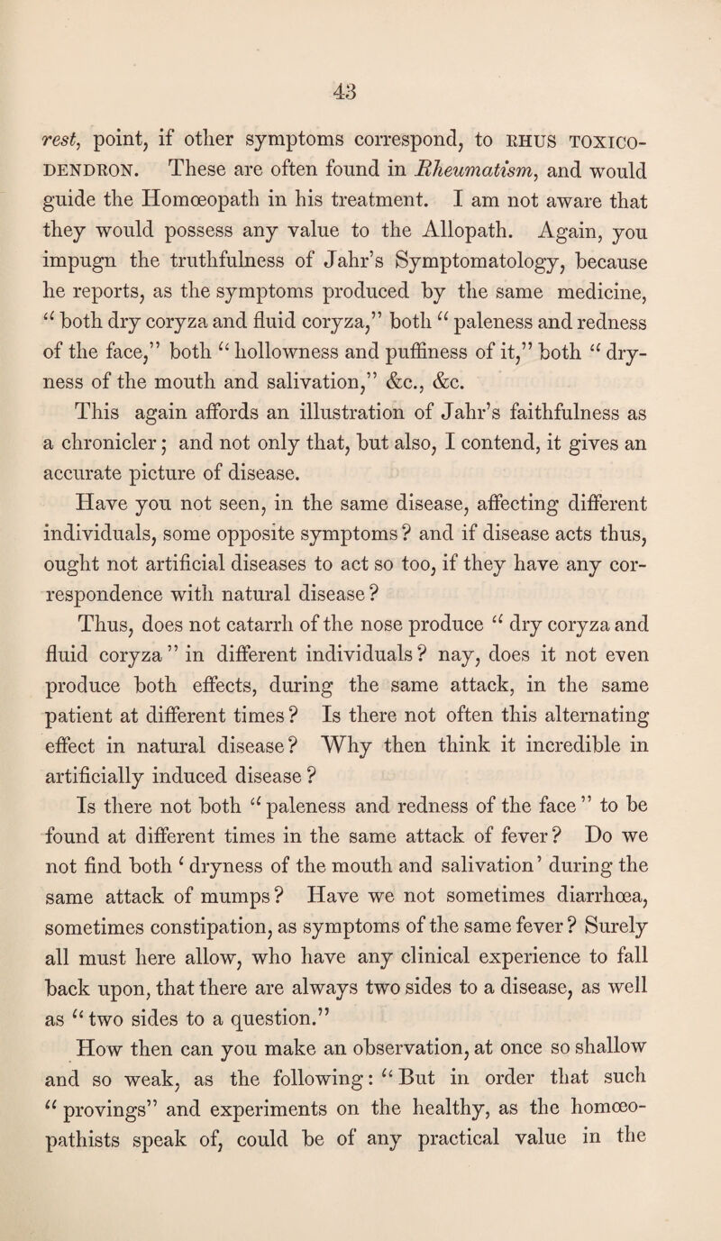 rest^ point, if otlier symptoms correspond, to ehus toxico¬ dendron. These are often found in Rheumatism, and would guide the Homoeopath in his treatment. I am not aware that they would possess any value to the Allopath. Again, you impugn the truthfulness of Jahr’s Symptomatology, because he reports, as the symptoms produeed by the same medicine, both dry coryza and fluid coryza,” both paleness and redness of the face,” both hollowness and puffiness of it,” both dry¬ ness of the mouth and salivation,” &c., &c. This again affords an illustration of Jahr’s faithfulness as a ehronicler; and not only that, but also, I contend, it gives an accurate picture of disease. Have you not seen, in the same disease, affecting different individuals, some opposite symptoms ? and if disease acts thus, ought not artificial diseases to act so too, if they have any cor¬ respondence with natural disease ? Thus, does not catarrh of the nose produce dry coryza and fluid coryza” in different individuals? nay, does it not even produce both effects, during the same attack, in the same patient at different times ? Is there not often this alternating effect in natural disease? Why then think it incredible in artificially induced disease ? Is there not both ‘^paleness and redness of the face” to be found at different times in the same attack of fever? Ho we not find both ^ dryness of the mouth and salivation ’ during the same attack of mumps? Have we not sometimes diarrhoea, sometimes constipation, as symptoms of the same fever ? Surely all must here allow, who have any clinical experience to fall back upon, that there are always two sides to a disease, as well as two sides to a question.” How then can you make an observation, at once so shallow and so weak, as the following: But in order that such provings” and experiments on the healthy, as the homoeo- pathists speak of, could be of any practical value in the