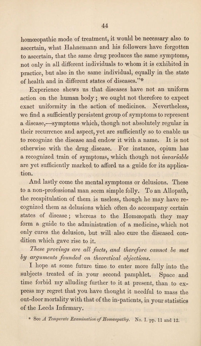 homoeopathic mode of treatment, it would he necessary also to ascertain, what Hahnemann and his followers have forgotten to ascertain, that the same drug produces the same symptoms, not only in all different individuals to whom it is exhibited in practice, but also in the same individual, equally in the state of health and in dijBferent states of diseases.”* Experience shews us that diseases have not an uniform action on the human body; we ought not therefore to expect exact uniformity in the action of medicines. Nevertheless, we find a sufficiently persistent group of symptoms to represent a disease,—symptoms which, though not absolutely regular in their recurrence and aspect, yet are sufficiently so to enable us to recognize the disease and endow it with a name. It is not otherwise with the drug disease. For instance, opium has a recognized train of symptoms, which though not invariable are yet sufficiently marked to afford us a guide for its applica¬ tion. And lastly come the mental symptoms or delusions. These to a non-professional man seem simple folly. To an Allopath, the recapitulation of them is useless, though he may have re¬ cognized them as delusions which often do accompany certain states of disease; whereas to the Homoeopath they may form a guide to the administration of a medicine, which not only cures the delusion, but will also cure the diseased con¬ dition which gave rise to it. These provings are all facts^ and therefore cannot he met hy arguments founded on theoretical objections. I hope at some future time to enter more fully into the subjects treated of in your second pamphlet. Space and time forbid my alluding further to it at present, than to ex¬ press my regret that you have thought it needful to mass the out-door mortality with that of the in-patients, in your statistics of the Leeds Infirmary. * See A Temperate ’Examination of Homoeopathy. No. I. pp. 11 and 12.