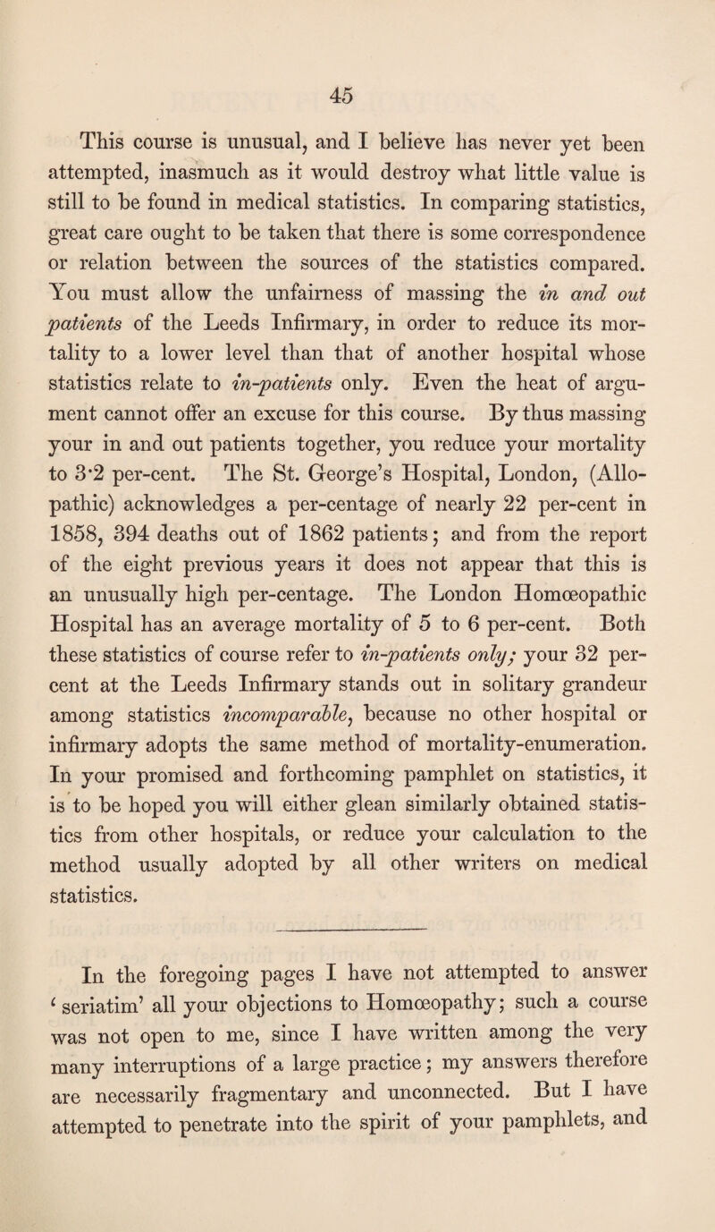 This course is unusual, and I believe has never yet been attempted, inasmuch as it would destroy what little value is still to be found in medical statistics. In comparing statistics, great care ought to be taken that there is some correspondence or relation between the sources of the statistics compared. You must allow the unfairness of massing the in and out patients of the Leeds Infirmary, in order to reduce its mor¬ tality to a lower level than that of another hospital whose statistics relate to in-patients only. Even the heat of argu¬ ment cannot offer an excuse for this course. By thus massing your in and out patients together, you reduce your mortality to 3*2 per-cent. The St. George’s Hospital, London, (Allo¬ pathic) acknowledges a per-centage of nearly 22 per-cent in 1858, 394 deaths out of 1862 patients; and from the report of the eight previous years it does not appear that this is an unusually high per-centage. The London Homoeopathic Hospital has an average mortality of 5 to 6 per-cent. Both these statistics of course refer to in-patients only; your 32 per¬ cent at the Leeds Infirmary stands out in solitary grandeur among statistics incomparable^ because no other hospital or infirmary adopts the same method of mortality-enumeration. In your promised and forthcoming pamphlet on statistics, it is to be hoped you will either glean similarly obtained statis¬ tics from other hospitals, or reduce your calculation to the method usually adopted by all other writers on medical statistics. In the foregoing pages I have not attempted to answer ^ seriatim’ all your objections to Homoeopathy; such a course was not open to me, since I have written among the very many interruptions of a large practice; my answers therefore are necessarily fragmentary and unconnected. But I have attempted to penetrate into the spirit of your pamphlets, and