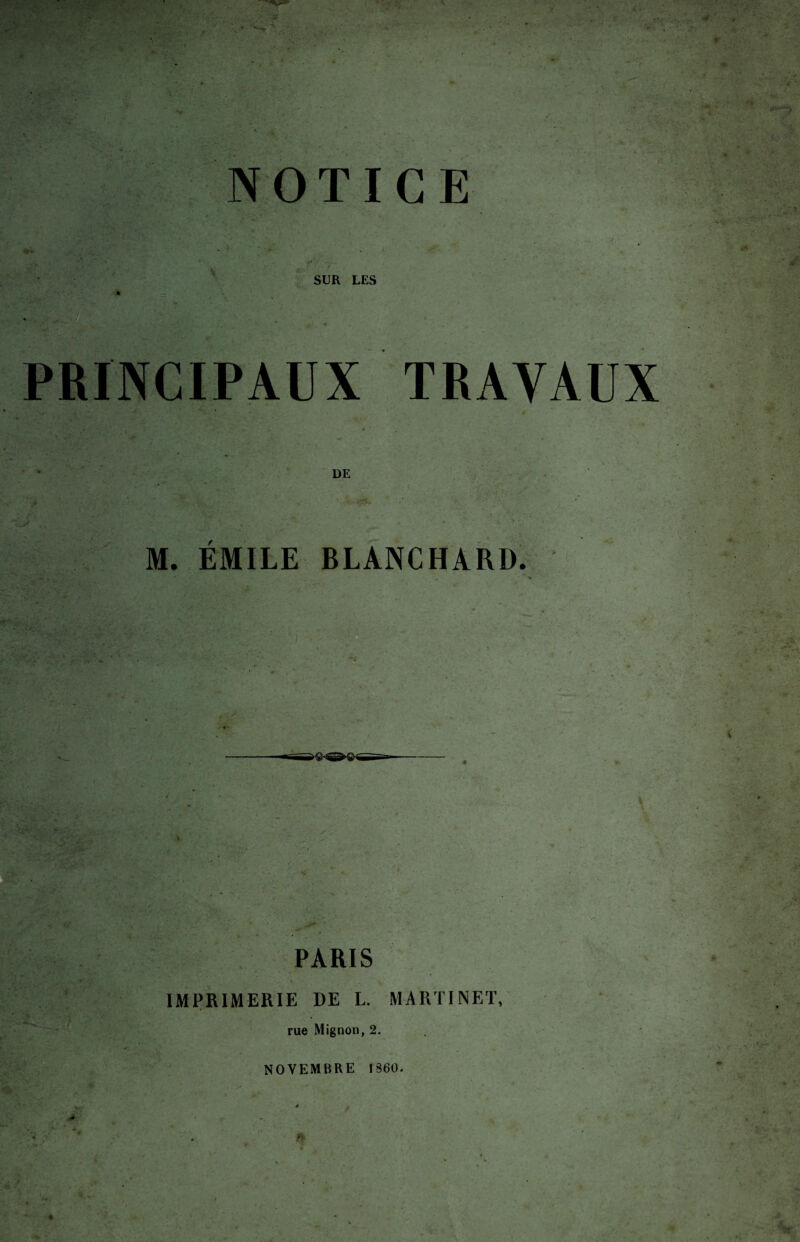 . ■ - . À ' A r- . ■ . . ■ ■. NOTICE • . . j'. . * w . - ' SUR LES PRINCIPAUX r- V j* • h DE ■ ' M. EMILE BLANCHARD. •-'i •• r,:. ■ ' ■ • ; “ - • • ■ *•' . v : • v:>: •'  ■ ■ • f PARIS IMPRIMERIE DE L. MARTINET, rue Mignon, 2, NOVEMBRE 1360. . à ■ : ■ ■ #►' ;■>;/ V- 4 • 1 A • y ‘ < * ■ ■ : *'■' .,l c . * . , •. •% ..... v ' £ ■i vr ■ Jt’f j • • • * • rA'ît_1 j, :• ' . 1 • • *