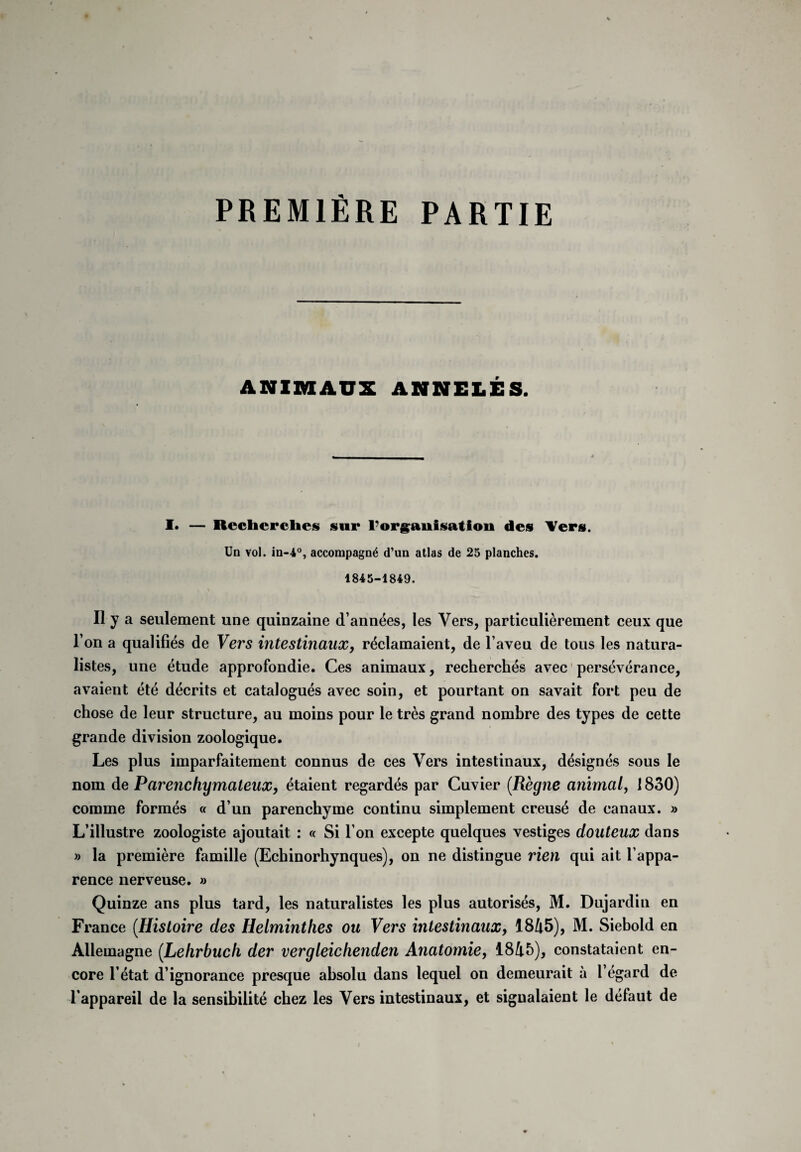 PREMIÈRE PARTIE ANIMAUX ANNULÉS. I* — Recherches sur l’organisation des Vers. Un vol. in-4°, accompagné d’un atlas de 25 planches. 1845-1849. » \ Il y a seulement une quinzaine d’années, les Vers, particulièrement ceux que l’on a qualifiés de Vers intestinaux, réclamaient, de l’aveu de tous les natura¬ listes, une étude approfondie. Ces animaux, recherchés avec persévérance, avaient été décrits et catalogués avec soin, et pourtant on savait fort peu de chose de leur structure, au moins pour le très grand nombre des types de cette grande division zoologique. Les plus imparfaitement connus de ces Vers intestinaux, désignés sous le nom de Parenchymateux, étaient regardés par Cuvier (.Règne animal, 1830) comme formés « d’un parenchyme continu simplement creusé de canaux. » L’illustre zoologiste ajoutait : « Si l’on excepte quelques vestiges douteux dans » la première famille (Echinorhynques), on ne distingue rien qui ait l’appa¬ rence nerveuse. » Quinze ans plus tard, les naturalistes les plus autorisés, M. Dujardin en France (.Histoire des Helminthes ou Vers intestinaux, 1845), M. Siebold en Allemagne (.Lehrbuch der vergleichenden Anatomie, 1845), constataient en¬ core l’état d’ignorance presque absolu dans lequel on demeurait à l’égard de l'appareil de la sensibilité chez les Vers intestinaux, et signalaient le défaut de