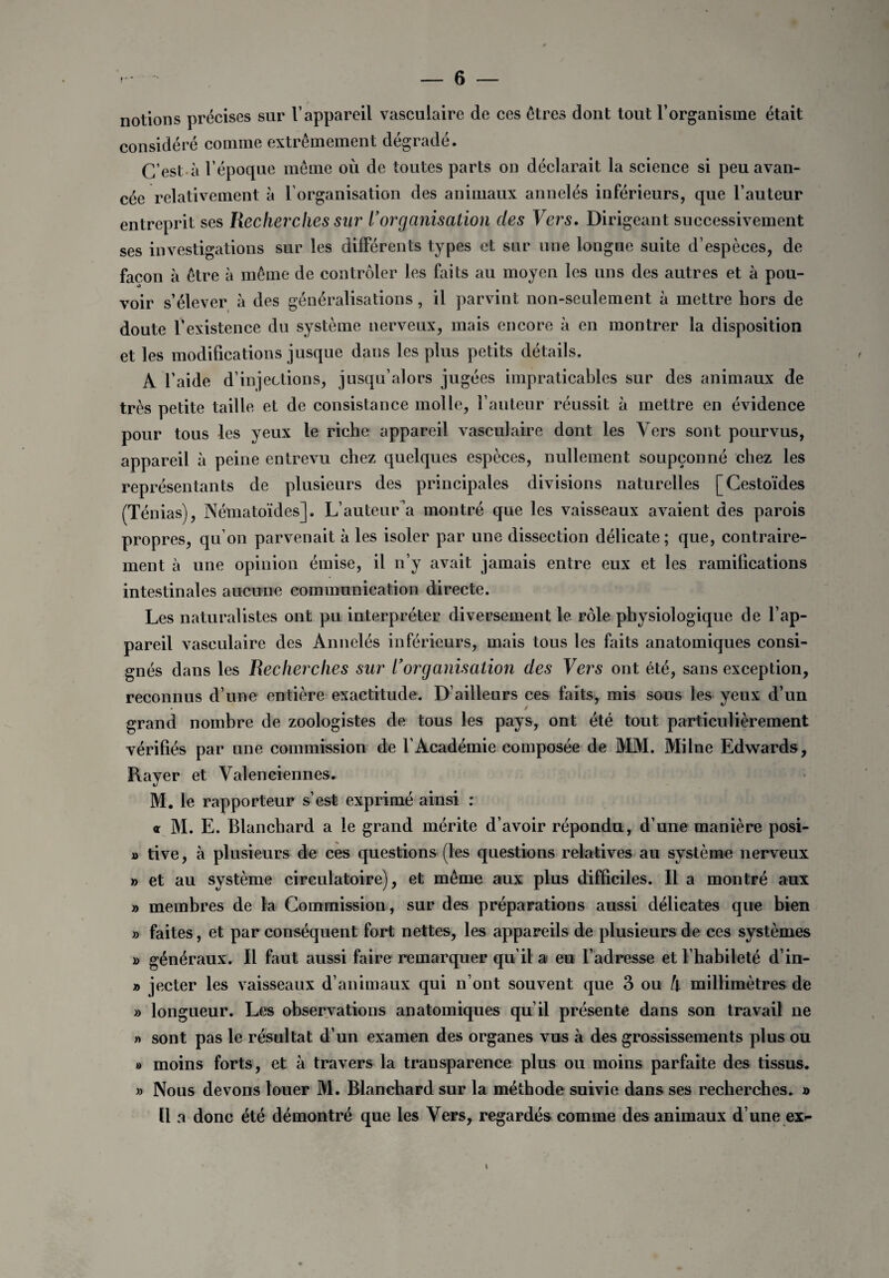 notions précises sur l’appareil vasculaire de ces êtres dont tout l’organisme était considéré comme extrêmement dégradé. C’est à l’époque même où de toutes parts on déclarait la science si peu avan¬ cée relativement à l’organisation des animaux annelés inférieurs, que l’auteur entreprit ses Recherches sur L’organisation des Vers. Dirigeant successivement ses investigations sur les différents types et sur une longue suite d’espèces, de façon à être à même de contrôler les faits au moyen les uns des autres et à pou¬ voir s’élever à des généralisations, il parvint non-seulement à mettre hors de doute f existence du système nerveux, mais encore à en montrer la disposition et les modifications jusque dans les plus petits détails. A l’aide d’in]ections, jusqu’alors jugées impraticables sur des animaux de très petite taille et de consistance molle, l’auteur réussit à mettre en évidence pour tous les yeux le riche appareil vasculaire dont les Vers sont pourvus, appareil à peine entrevu chez quelques espèces, nullement soupçonné chez les représentants de plusieurs des principales divisions naturelles [Cestoïdes (Ténias), Nématoïdes]. L’auteur a montré que les vaisseaux avaient des parois propres, qu’on parvenait à les isoler par une dissection délicate; que, contraire¬ ment à une opinion émise, il n’y avait jamais entre eux et les ramifications intestinales aucune communication directe. Les naturalistes ont pu interpréter diversement le rôle physiologique de l’ap¬ pareil vasculaire des Annelés inférieurs, mais tous les faits anatomiques consi¬ gnés dans les Recherches sur L’organisation des Vers ont été, sans exception, reconnus d’une entière exactitude. D’ailleurs ces faits, mis sous les yeux d’un grand nombre de zoologistes de tous les pays, ont été tout particulièrement vérifiés par une commission de l’Académie composée de MM. Milne Edwards, Rayer et Valenciennes. M. le rapporteur s’est exprimé ainsi : a M. E. Blanchard a le grand mérite d’avoir répondu, d’une manière posi- » tive, à plusieurs de ces questions (les questions relatives au système nerveux » et au système circulatoire), et même aux plus difficiles. Il a montré aux » membres de la Commission, sur des préparations aussi délicates que bien » faites, et par conséquent fort nettes, les appareils de plusieurs de ces systèmes » généraux. Il faut aussi faire remarquer qu’il a eu l’adresse et l’habileté d in- » jecter les vaisseaux d’animaux qui n’ont souvent que 3 ou h millimètres de » longueur. Les observations anatomiques qu’il présente dans son travail ne » sont pas le résultat d’un examen des organes vus à des grossissements plus ou » moins forts, et à travers la transparence plus ou moins parfaite des tissus. » Nous devons louer M. Blanchard sur la méthode suivie dans ses recherches. » Il a donc été démontré que les Vers, regardés comme des animaux d’une ex-