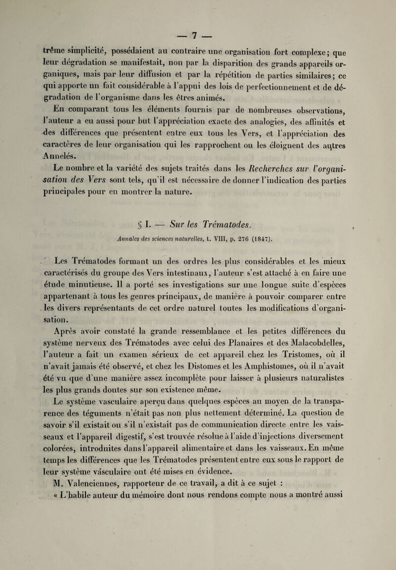 traîne simplicité, possédaient au contraire une organisation fort complexe ; que leur dégradation se manifestait, non par la disparition des grands appareils or¬ ganiques, mais par leur diffusion et par la répétition de parties similaires; ce qui apporte un fait considérable à l’appui des lois de perfectionnement et de dé¬ gradation de l’organisme dans les êtres animés. En comparant tous les éléments fournis par de nombreuses observations, l’auteur a eu aussi pour but l’appréciation exacte des analogies, des affinités et des différences que présentent entre eux tous les Vers, et l’appréciation des caractères de leur organisation qui les rapprochent ou les éloignent des aqtres Annelés. Le nombre et la variété des sujets traités dans les Recherches sur l'organi¬ sation des Vers sont tels, qu’il est nécessaire de donner l’indication des parties principales pour en montrer la nature. I. — Sur les Trématodes. Annales des sciences naturelles, t. VIII, p. 276 (1847). Les Trématodes formant un des ordres les plus considérables et les mieux caractérisés du groupe des Vers intestinaux, l’auteur s’est attaché à en faire une étude minutieuse. 11 a porté ses investigations sur une longue suite d’espèces appartenant à tous les genres principaux, de manière à pouvoir comparer entre les divers représentants de cet ordre naturel toutes les modifications d’organi¬ sation. Après avoir constaté la grande ressemblance et les petites différences du système nerveux des Trématodes avec celui des Planaires et des Malacobdelles, l’auteur a fait un examen sérieux de cet appareil chez les Tristomes, où il n’avait jamais été observé, et chez les Distomes et les Amphistomes, où il n’avait été vu que d’une manière assez incomplète pour laisser à plusieurs naturalistes les plus grands doutes sur son existence même. Le système x asculaire aperçu dans quelques espèces au moyen de la transpa¬ rence des téguments n’était pas non plus nettement déterminé. La question de savoir s’il existait ou s’il n’existait pas de communication directe entre les vais¬ seaux et l’appareil digestif, s’est trouvée résolue à l’aide d’injections diversement colorées, introduites dans l’appareil alimentaire et dans les vaisseaux. En même temps les différences que les Trématodes présentent entre eux sous le rapport de leur système vasculaire ont été mises en évidence. M. Valenciennes, rapporteur de ce travail, a dit à ce sujet : « L’babile auteur du mémoire dont nous rendons compte nous a montré aussi