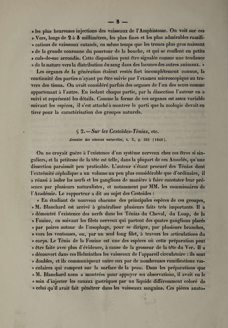» les plus heureuses injections des vaisseaux de l’Amphistome. On voit sur ces » Vers, longs de 2 à â millimètres, les plus fines et les plus admirables rarnifi- y> cations de vaisseaux cutanés, en même temps que les troncs plus gros naissant n de la grande couronne du pourtour de la bouche, et qui se renflent en petits » culs-de-sac arrondis. Cette disposition peut être signalée comme une tendance » de la nature vers la distribution du sang dans des lacunes des autres animaux. » Les organes de la génération étaient restés fort incomplètement connus, la continuité des parties n’ayant pu être suivie par l’examen microscopique au tra¬ vers des tissus. Ou avait considéré parfois des organes de l’un des sexes comme appartenant à l’autre. En isolant chaque partie, par la dissection l’auteur en a suivi et représenté les détails. Comme la forme de ces organes est assez variable suivant les espèces, il s’est attaché à montrer le parti que la zoologie devait en tirer pour la caractérisation des groupes naturels. § 2.—Sur tes Cestoïdes-Ténias, etc. Annales des sciences naturelles, t. X, p. 321 ( 1848). On ne croyait guère à l’existence d’un système nerveux chez ces êtres si sin¬ guliers, et la petitesse de la tête est telle, dans la plupart de ces Annelés, qu’une dissection paraissait peu praticable. L’auteur s’étant procuré des Ténias dont l’extrémité céphalique a un volume un peu plus considérable que d’ordinaire, il a réussi à isoler les nerfs et les ganglions de manière à faire constater leur pré¬ sence par plusieurs naturalistes, et notamment par MM. les commissaires de l’Académie. Le rapporteur a dit au sujet des Cestoïdes : « En étudiant de nouveau chacune des principales espèces de ces groupes, » M. Blanchard est arrivé à généraliser plusieurs faits très importants. Il a » démontré l’existence des nerfs dans les Ténias du Cheval, du Loup, de la » Fouine, en suivant les filets nerveux qui partent des quatre ganglions placés » par paires autour de l’œsophage, pour se diriger, par plusieurs branches, » vers les ventouses, ou, par un seul long filet, à travers les articulations du » corps. Le Ténia de la Fouine est une des espèces où cette préparation peut » être faite avec plus d’évidence, à cause de la grosseur de la tête du Ver. Il a » découvert dans ces Helminthes les vaisseaux de l’appareil circulatoire : ils sont » doubles, et ils communiquent entre eux par de nombreuses ramifications vas- » culaires qui rampent sur la surface de la peau. Dans les préparations que » M. Blanchard nous a montrées pour appuyer ses observations, il avait eu le » soin d’injecter les canaux gastriques par un liquide différemment coloré de » celui qu’il avait fait pénétrer dans les vaisseaux sanguins. Ces pièces anato-