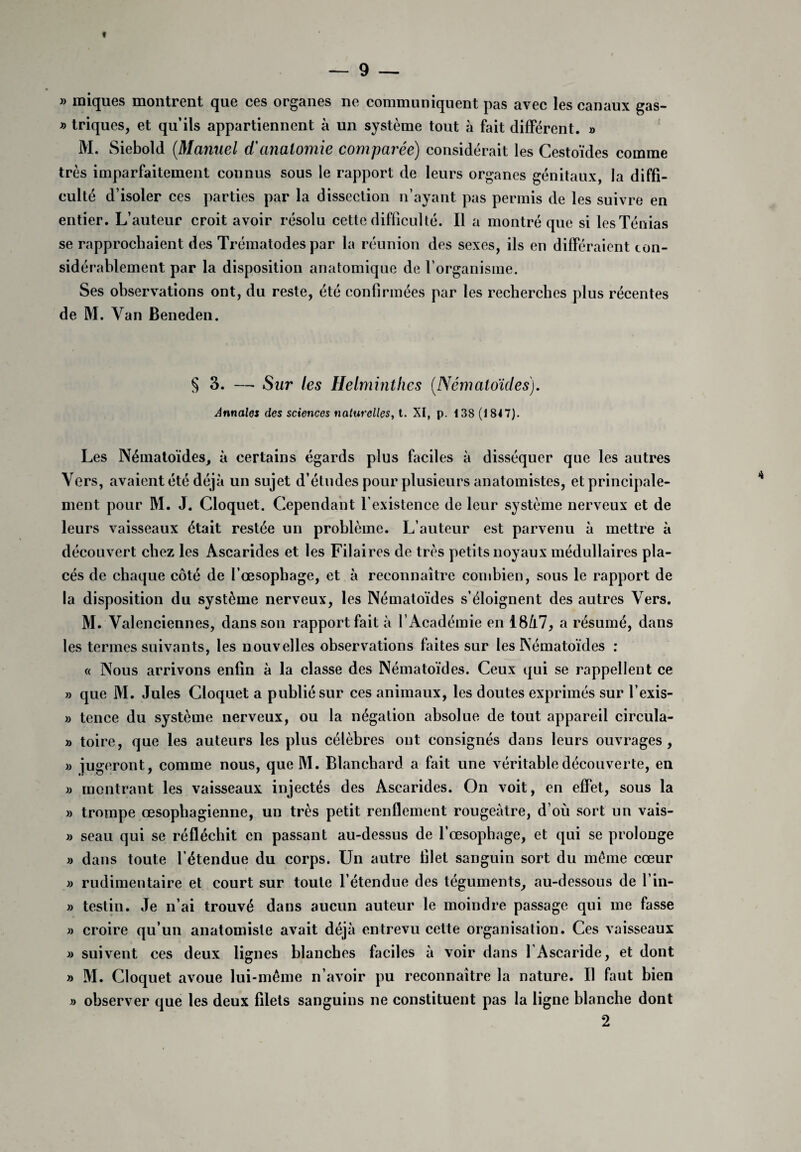 f — 9 — » iniques montrent que ces organes ne communiquent pas avec les canaux gas- » triques, et qu’ils appartiennent à un système tout à fait différent. » M. Siebold [Manuel d'anatomie comparée) considérait les Cestoïdes comme très imparfaitement connus sous le rapport de leurs organes génitaux, la diffi¬ culté d’isoler ces parties par la dissection n’ayant pas permis de les suivre en entier. L’auteur croit avoir résolu cette difficulté. Il a montré que si les Ténias se rapprochaient des Trématodes par la réunion des sexes, ils en différaient con¬ sidérablement par la disposition anatomique de l’organisme. Ses observations ont, du reste, été confirmées par les recherches plus récentes de M. Van Beneden. § 3. — Sur les Helminthes (.Nématoïdes). Annales des sciences naturelles, t. XI, p. 138 (184 7). Les Nématoïdes, à certains égards plus faciles à disséquer que les autres Vers, avaient été déjà un sujet d’études pour plusieurs anatomistes, et principale¬ ment pour M. J. Cloquet. Cependant l’existence de leur système nerveux et de leurs vaisseaux était restée un problème. L’auteur est parvenu à mettre à découvert chez les Ascarides et les Filaires de très petits noyaux médullaires pla¬ cés de chaque côté de l’œsopbage, et à reconnaître combien, sous le rapport de la disposition du système nerveux, les Nématoïdes s’éloignent des autres Vers. M. Valenciennes, dans son rapport fait à l’Académie en 18/l7, a résumé, dans les termes suivants, les nouvelles observations faites sur les Nématoïdes : « Nous arrivons enfin à la classe des Nématoïdes. Ceux qui se rappellent ce » que M. Jules Cloquet a publié sur ces animaux, les doutes exprimés sur l’exis- » tence du système nerveux, ou la négation absolue de tout appareil circula- » toire, que les auteurs les plus célèbres ont consignés dans leurs ouvrages, » jugeront, comme nous, queM. Blanchard a fait une véritable découverte, en » montrant les vaisseaux injectés des Ascarides. On voit, en effet, sous la » trompe œsophagienne, un très petit renflement rougeâtre, d’où sort un vais- » seau qui se réfléchit en passant au-dessus de l’œsophage, et qui se prolonge » dans toute l'étendue du corps. Un autre filet sanguin sort du même cœur » rudimentaire et court sur toute l’étendue des téguments, au-dessous de l’in- » testiu. Je n’ai trouvé dans aucun auteur le moindre passage qui me fasse » croire qu’un anatomiste avait déjà entrevu cette organisation. Ces vaisseaux » suivent ces deux lignes blanches faciles à voir dans T Ascaride, et dont » M. Cloquet avoue lui-même n’avoir pu reconnaître la nature. Il faut bien » observer que les deux filets sanguins ne constituent pas la ligne blanche dont