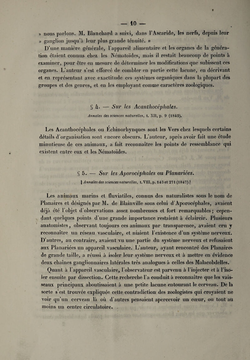 » nous parlons. M. Blanchard a suivi, dans l’Ascaride, les nerfs, depuis leur » ganglion jusqu’à leur plus grande ténuité. » D’une manière générale, l’appareil alimentaire et les organes de la généra¬ tion étaient connus chez les Nématoïdes, mais il restait beaucoup de points à examiner, pour être en mesure de déterminer les modifications que subissent ces organes. L’auteur s’est efforcé de combler en partie cette lacune, en décrivant et en représentant avec exactitude ces systèmes organiques dans la plupart des groupes et des genres, et en les employant comme caractères zoologiques. § Ù. — Sur les Acantliocépliales. Annales des sciences naturelles, t. XII, p. 9 (1849). / Les Acanthocépbales ou Echinorhynques sont les Vers chez lesquels certains détails d’organisation sont encore obscurs. L’auteur, après avoir fait une étude minutieuse de ces animaux, a fait reconnaître les points de ressemblance qui existent entre eux et les Nématoïdes. § 5. — Sur les Aporocéphales ou Planariées. | Annales des sciences naturelles, t. VIII, p. 143 et 271 (1847).| Les animaux marins et fluviatiles, connus des naturalistes sous le nom de Planaires et désignés par M. de Blainville sous celui d’Aporocéphales, avaient déjà été l’objet d’observations assez nombreuses et fort remarquables; cepen¬ dant quelques points d’une grande importance restaient à éclaircir. Plusieurs anatomistes, observant toujours ces animaux par transparence, avaient cru y reconnaître un réseau vasculaire, et niaient l’existence d’un système nerveux. D’autres, au contraire, avaient vu une partie du système nerveux et refusaient aux Planariées un appareil vasculaire. L’auteur, ayant rencontré des Planaires de grande taille, a réussi à isoler leur système nerveux et à mettre en évidence deux chaînes ganglionnaires latérales très analogues à celles des Malacobdelles. Quant à l’appareil vasculaire, l’observateur est parvenu à l’injecter et à l’iso¬ ler ensuite par dissection. Cette recherche l’a conduit à reconnaître que les vais¬ seaux principaux aboutissaient à une petite lacune entourant le cerveau. De la sorte s’est trouvée expliquée cette contradiction des zoologistes qui croyaient ne voir qu’un cerveau là où d’autres pensaient apercevoir un cœur, ou tout au moins un centre circulatoire.