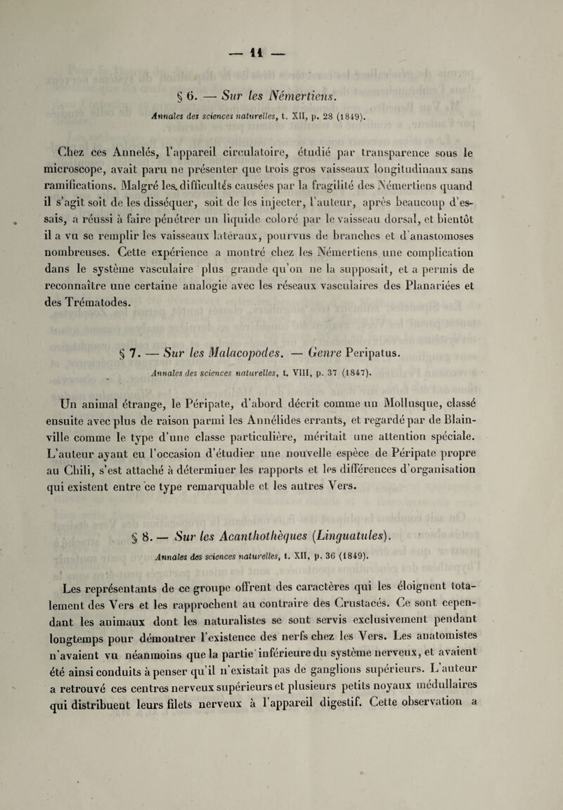 § 6. — Sur les Némertiens. Annales des sciences naturelles, t. XII, p. 28 (1849). Chez ces Annelés, l’appareil circulatoire, étudié par transparence sous le microscope, avait paru ne présenter que trois gros vaisseaux longitudinaux sans ramifications. Malgré les. difficultés causées par la fragilité des Némertiens quand il s’agit soit de les disséquer, soit de les injecter, l’auteur, après beaucoup d’es¬ sais, a réussi à faire pénétrer un liquide coloré par le vaisseau dorsal, et bientôt il a vu se remplir les vaisseaux latéraux, pour vus de branches et d anastomoses nombreuses. Cette expérience a montré chez les Némertiens une complication dans le système vasculaire plus grande qu’on ne la supposait, et a permis de reconnaître une certaine analogie avec les réseaux vasculaires des Planariées et des Trématodes. §7. — Sur les Malacopodes. — Genre Peripatus. Annales des sciences naturelles, t. VIII, p. 37 (1847). Un animal étrange, le Péripate, d’abord décrit comme un Mollusque, classé ensuite avec plus de raison parmi les Annélides errants, et regardé par de Blain- ville comme le type d’une classe particulière, méritait une attention spéciale. L’auteur ayant eu l’occasion d’étudier une nouvelle espèce de Péripate propre au Chili, s’est attaché à déterminer les rapports et les différences d’organisation qui existent entre ce type remarquable et les autres Vers. § 8. — Sur les Acanthothèques (Linguatules). Annales des sciences naturelles, t. XII, p. 36 (1849). Les représentants de ce groupe offrent des caractères qui les éloignent tota¬ lement des Vers et les rapprochent au contraire des Crustacés. Ce sont cepen¬ dant les animaux dont les naturalistes se sont servis exclusivement pendant longtemps pour démontrer l’existence des nerfs chez les Vers. Les anatomistes n’avaient vu néanmoins que la partie'inférieure du système nerveux, et avaient été ainsi conduits à penser qu’il n existait pas de ganglions supérieurs. L auteur a retrouvé ces centres nerveux supérieurs et plusieurs petits noyaux médullaires qui distribuent leurs filets nerveux à 1 appareil digestif. Cette observation a