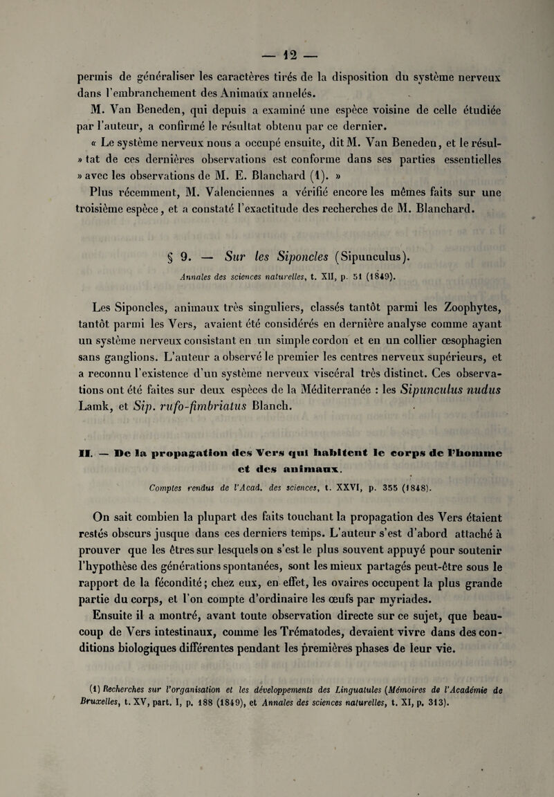 permis de généraliser les caractères tirés de la disposition du système nerveux dans rembranchement des Animaux annelés. M. Van Beneden, qui depuis a examiné une espèce voisine de celle étudiée par l’auteur, a confirmé le résultat obtenu par ce dernier. « Le système nerveux nous a occupé ensuite, ditM. Yan Beneden, et le résul- » tat de ces dernières observations est conforme dans ses parties essentielles » avec les observations de M. E. Blanchard (1). » Plus récemment, M. Valenciennes a vérifié encore les mêmes faits sur une troisième espèce, et a constaté l’exactitude des recherches de M. Blanchard. § 9. — Sur les Siponcles (Sipunculus). Annales des sciences naturelles, t. XII, p. 51 (1849). Les Siponcles, animaux très singuliers, classés tantôt parmi les Zoophytes, tantôt parmi les Vers, avaient été considérés en dernière analyse comme ayant un système nerveux consistant en un simple cordon et en un collier œsophagien sans ganglions. L’auteur a observé le premier les centres nerveux supérieurs, et a reconnu l’existence d’un système nerveux viscéral très distinct. Ces observa¬ tions ont été faites sur deux espèces de la Méditerranée : les Sipunculus nudus Lamk, et Sip. rufo-fimbriatus Blanch. II. — De la propagation «les Vers qui habitent le corps de l’homme et «les animaux. Comptes vendus de l'Acad. des sciences, t. XXVI, p. 355 (1848). On sait combien la plupart des faits touchant la propagation des Vers étaient restés obscurs jusque dans ces derniers temps. L’auteur s’est d’abord attaché à prouver que les êtres sur lesquels on s’est le plus souvent appuyé pour soutenir l’hypothèse des générations spontanées, sont les mieux partagés peut-être sous le rapport de la fécondité ; chez eux, en effet, les ovaires occupent la plus grande partie du corps, et l’on compte d’ordinaire les œufs par myriades. Ensuite il a montré, avant toute observation directe sur ce sujet, que beau¬ coup de Vers intestinaux, comme les Trématodes, devaient vivre dans des con¬ ditions biologiques différentes pendant les premières phases de leur vie. (1) Recherches sur Vorganisation et les développements des Lingualules (Mémoires de l’Académie de Bruxelles, t. XV, part. I, p. 188 (1849), et Annales des sciences naturelles, t. XI, p. 313).
