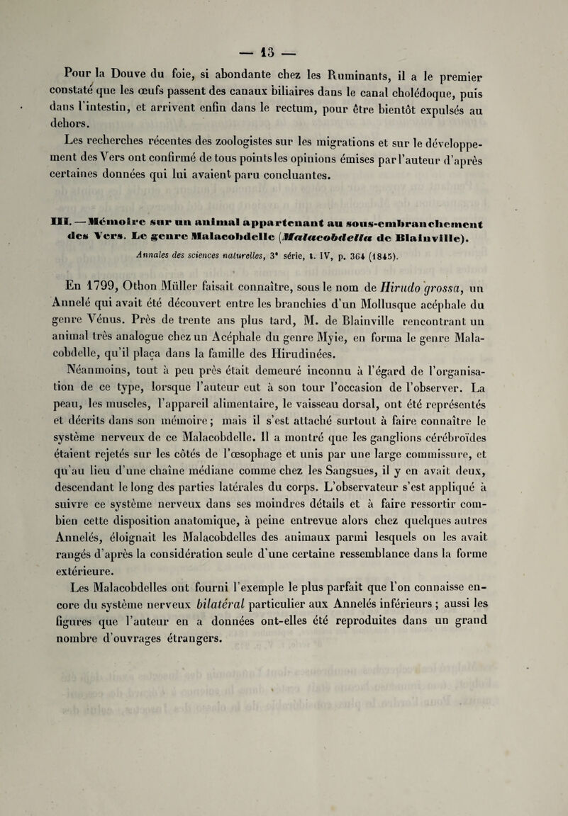 Pour la Douve du foie, si abondante chez les Ruminants, il a le premier constaté que les œufs passent des canaux biliaires dans le canal cholédoque, puis dans l’intestin, et arrivent enfin dans le rectum, pour être bientôt expulsés au dehors. Les recherches récentes des zoologistes sur les migrations et sur le développe¬ ment des Vers ont confirmé de tous pointsles opinions émises par fauteur d’après certaines données qui lui avaient paru concluantes. III. —Mémoire sur un animal appartenant au soiis-enilirancliement des Vers. Le genre Malacolnlelle (Jfaiacobdelitt de Blaiuville). Annales des sciences naturelles, 3* série, I. IV, p. 364 (1845). En 1799, Othon Müller faisait connaître, sous le nom de Hirudo grossa, un Annele qui avait été découvert entre les branchies d’un Mollusque acéphale du genre Venus. Près de trente ans plus tard, M. de Blainville rencontrant un animal très analogue chez un Acéphale du genre Myie, en forma le genre Mala- cobdelle, qu’il plaça dans la famille des Hirudinées. Néanmoins, tout à peu près était demeuré inconnu à l’égard de l’organisa¬ tion de ce type, lorsque l’auteur eut à son tour l’occasion de l’observer. La peau, les muscles, l’appareil alimentaire, le vaisseau dorsal, ont été représentés et décrits dans son mémoire ; mais il s’est attaché surtout à faire connaître le système nerveux de ce Malacobdelle. Il a montré que les ganglions cérébroïdes étaient rejetés sur les côtés de l’œsophage et unis par une large commissure, et qu’au lieu d’une chaîne médiane comme chez les Sangsues, il y en avait deux, descendant le long des parties latérales du corps. L’observateur s’est appliqué à suivre ce système nerveux dans ses moindres détails et à faire ressortir com¬ bien cette disposition anatomique, à peine entrevue alors chez quelques autres Annelés, éloignait les Malacobdelles des animaux parmi lesquels on les avait rangés d’après la considération seule d’une certaine ressemblance dans la forme extérieure. Les Malacobdelles ont fourni l’exemple le plus parfait que l’on connaisse en¬ core du système nerveux bilatéral particulier aux Annelés inférieurs ; aussi les ligures que fauteur en a données ont-elles été reproduites dans un grand nombre d’ouvrages étrangers.