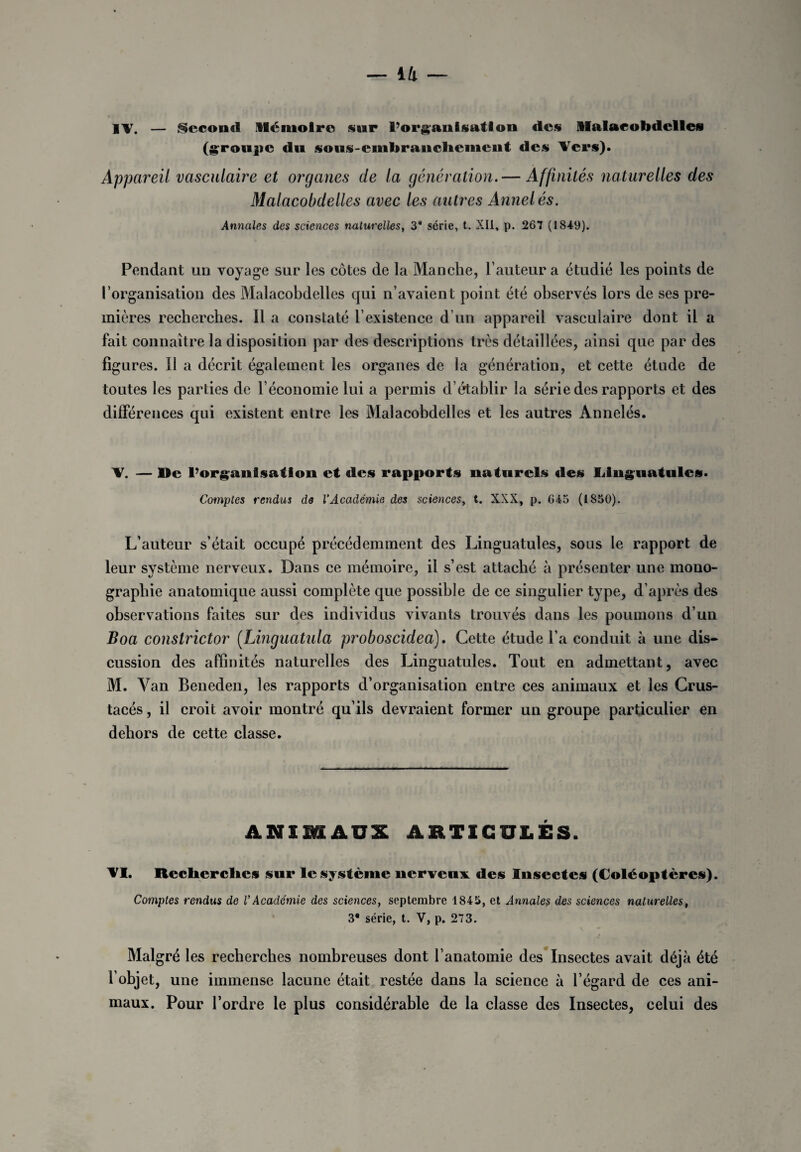IV. — Second Mémoire sur l’organisation des Malacobdclles (groupe du sous-embranchcmcnt des Vers). Appareil vasculaire et organes de la génération. — Affinités naturelles des Malacobdelles avec les autres Annelés. Annales des sciences naturelles, 3* série, t. XII, p. 267 (1849). Pendant un voyage sur les côtes de la Manche, l’auteur a étudié les points de l’organisation des Malacobdelles qui n’avaient point été observés lors de ses pre¬ mières recherches. Il a constaté l’existence d’un appareil vasculaire dont il a fait connaître la disposition par des descriptions très détaillées, ainsi que par des ligures. Il a décrit également les organes de la génération, et cette étude de toutes les parties de l’économie lui a permis d’établir la série des rapports et des différences qui existent entre les Malacobdelles et les autres Annelés. V. — lie l’organisation et des rapports naturels des Linguatules. Comptes rendus de l’Académie des sciences, t. XXX, p. G45 (1850). L’auteur s’était occupé précédemment des Linguatules, sous le rapport de leur système nerveux. Dans ce mémoire, il s’est attaché à présenter une mono¬ graphie anatomique aussi complète que possible de ce singulier type, d’après des observations faites sur des individus vivants trouvés dans les poumons d’un Boa constrictor (.Linguatula proboscidea). Cette étude l’a conduit à une dis¬ cussion des affinités naturelles des Linguatules. Tout en admettant, avec M. Van Beneden, les rapports d’organisation entre ces animaux et les Crus¬ tacés , il croit avoir montré qu’ils devraient former un groupe particulier en dehors de cette classe. ANIMAUX ARTICULÉS. VI. Recherches sur le système nerveux, des Insectes (Coléoptères). Comptes rendus de V Academie des sciences, septembre 1845, et Annales des sciences naturelles, 3* série, t. V, p. 273. Malgré les recherches nombreuses dont l’anatomie des Insectes avait déjà été l’objet, une immense lacune était restée dans la science à l’égard de ces ani¬ maux. Pour l’ordre le plus considérable de la classe des Insectes, celui des