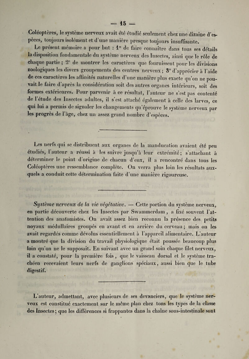 Coléoptères, le système nerveux avait été étudié seulement chez une dizaine d’es¬ pèces, toujours isolément et d’une manière presque toujours insuffisante. Le présent mémoire a pour but : 1° de faire connaître dans tous ses détails la disposition fondamentale du système nerveux des Insectes, ainsi que le rôle de chaque partie ; 2° de montrer les caractères que fournissent pour les divisions zoologiques les divers groupements des centres nerveux; 3° d’apprécier à laide de ces caractères les affinités naturelles d’une manière plus exacte qu’on ne pou¬ vait le faire d’après la considération soit des autres organes intérieurs, soit des formes extérieures. Pour parvenir à ce résultat, l’auteur ne s’est pas contenté de 1 etude des Insectes adultes, il s est attaché egalement à celle des larves, ce qui lui a permis de signaler les changements qu éprouve le système nerveux par les progrès de l’âge, chez un assez grand nombre d’espèces. Les nerfs qui se distribuent aux organes de la manducation avaient été peu étudiés, 1 auteur a réussi à les suivre jusqu’à leur extrémité ; s’attachant à déterminer le point d’origine de chacun d’eux, il a rencontré dans tous les Coléoptères une ressemblance complète. On verra plus loin les résultats aux¬ quels a conduit cette détermination faite d’une manière rigoureuse. Système nerveux de la vie végétative. — Cette portion du système nerveux, en partie découverte chez les Insectes par Swammerdam, a fixé souvent l’at¬ tention des anatomistes. On avait assez bien reconnu la présence des petits noyaux médullaires groupés en avant et en arrière du cerveau ; mais on les avait regardés comme dévolus essentiellement à l’appareil alimentaire. L’auteur a montré que la division du travail physiologique était poussée beaucoup plus loin qu’on ne le supposait. En suivant avec un grand soin chaque fdet nerveux, il a constaté, pour la première fois , que le vaisseau dorsal et le système tra¬ chéen recevaient leurs nerfs de ganglions spéciaux, aussi bien que le tube digestif. L’auteur, admettant, avec plusieurs de ses devanciers, que le système ner¬ veux est constitué exactement sur le même plan chez tous les types de la classe des Insectes* que les différences si frappantes dans la chaîne sous-intestinale sont