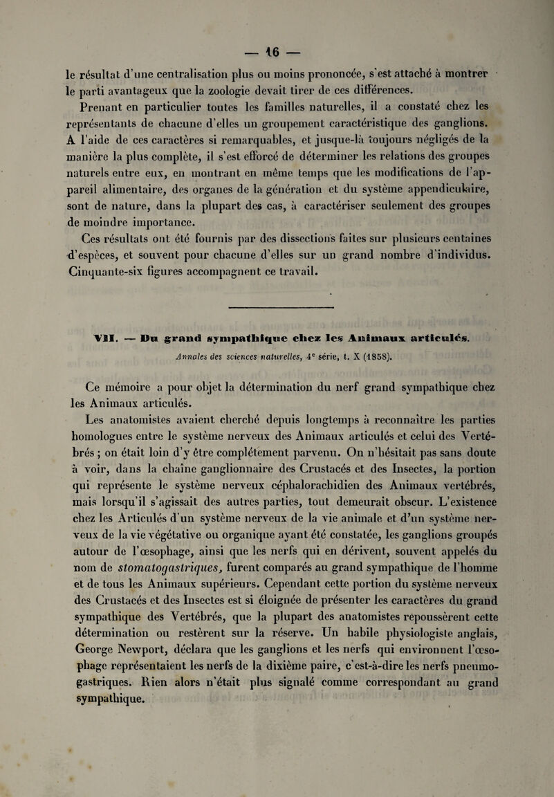 le résultat d une centralisation plus ou moins prononcée, s’est attaché à montrer le parti avantageux que la zoologie devait tirer de ces différences. Prenant en particulier toutes les familles naturelles, il a constaté chez les représentants de chacune d’elles un groupement caractéristique des ganglions. A l aide de ces caractères si remarquables, et jusque-là toujours négligés de la manière la plus complète, il s’est efforcé de déterminer les relations des groupes naturels entre eux, en montrant en meme temps que les modifications de f ap¬ pareil alimentaire, des organes de la génération et du système appendiculaire, sont de nature, dans la plupart des cas, à caractériser seulement des groupes de moindre importance. Ces résultats ont été fournis par des dissections faites sur plusieurs centaines d’espèces, et souvent pour chacune d’elles sur un grand nombre d’individus. Cinquante-six figures accompagnent ce travail. VSI. — Un grand sympathique chez les Animaux articulés. Annales des sciences naturelles, 4e série, t. X (1858). Ce mémoire a pour objet la détermination du nerf grand sympathique chez les Animaux articulés. Les anatomistes avaient cherché depuis longtemps à reconnaître les parties homologues entre le système nerveux des Animaux articulés et celui des Verté¬ brés ; on était loin d’y être complètement parvenu. On n’hésitait pas sans doute à voir, dans la chaîne ganglionnaire des Crustacés et des Insectes, la portion qui représente le système nerveux céphalorachidien des Animaux vertébrés, mais lorsqu’il s’agissait des autres parties, tout demeurait obscur. L’existence chez les Articulés d’un système nerveux de la vie animale et d’un système ner¬ veux de la vie végétative ou organique ayant été constatée, les ganglions groupés autour de l’œsophage, ainsi que les nerfs qui en dérivent, souvent appelés du nom de stomcitogaslriques, furent comparés au grand sympathique de l’homme et de tous les Animaux supérieurs. Cependant cette portion du système nerveux des Crustacés et des Insectes est si éloignée de présenter les caractères du grand sympathique des Vertébrés, que la plupart des anatomistes repoussèrent cette détermination ou restèrent sur la réserve. Un habile physiologiste anglais, George Newport, déclara que les ganglions et les nerfs qui environnent l’œso¬ phage représentaient les nerfs de la dixième paire, c’est-à-dire les nerfs pneumo¬ gastriques. Rien alors n’était plus signalé comme correspondant au grand sympathique.