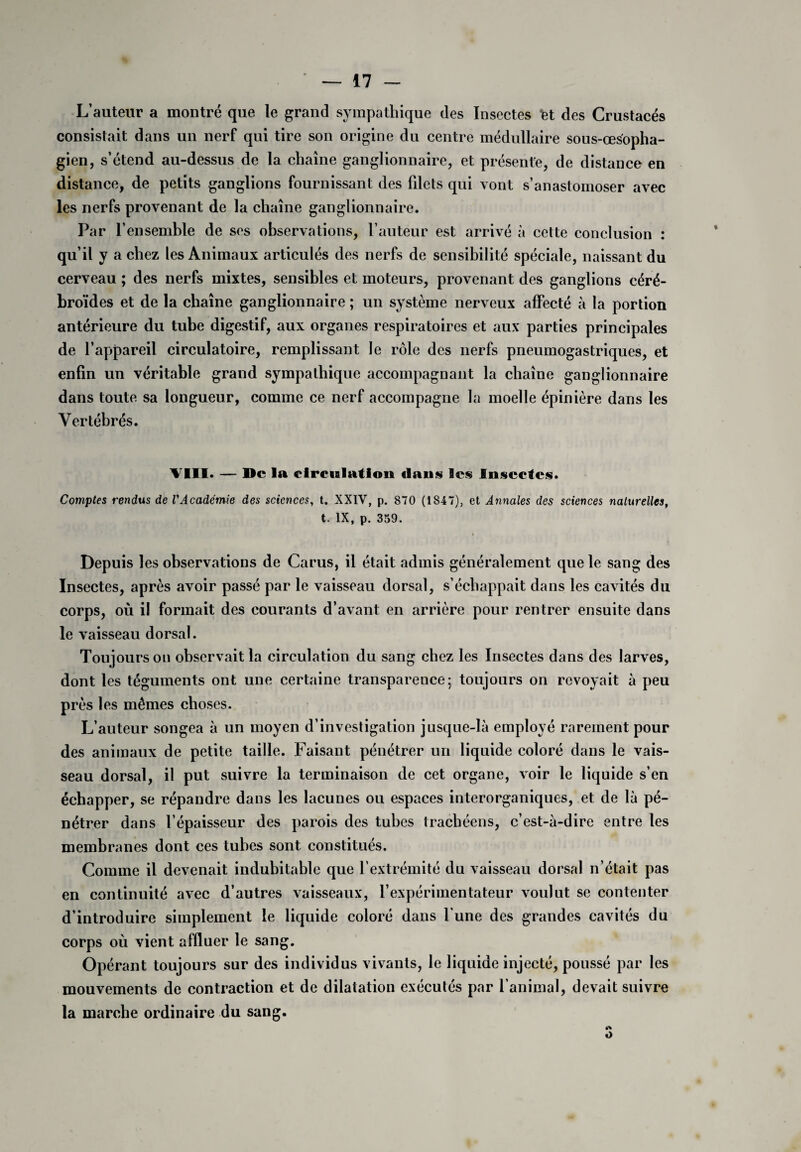 L’auteur a montré que le grand sympathique des Insectes let des Crustacés consistait dans un nerf qui tire son origine du centre médullaire sous-œsopha¬ gien, s’étend au-dessus de la chaîne ganglionnaire, et présente, de distance en distance, de petits ganglions fournissant des filets qui vont s’anastomoser avec les nerfs provenant de la chaîne ganglionnaire. Par l’ensemble de ses observations, l’auteur est arrivé à cette conclusion : qu’il y a chez les Animaux articulés des nerfs de sensibilité spéciale, naissant du cerveau ; des nerfs mixtes, sensibles et moteurs, provenant des ganglions céré- broïdes et de la chaîne ganglionnaire ; un système nerveux affecté à la portion antérieure du tube digestif, aux organes respiratoires et aux parties principales de l’appareil circulatoire, remplissant le rôle des nerfs pneumogastriques, et enfin un véritable grand sympathique accompagnant la chaîne ganglionnaire dans toute sa longueur, comme ce nerf accompagne la moelle épinière dans les Vertébrés. VIII. — De la circulation dans les Insectes. Comptes rendus de VAcadémie des sciences, t. XXIV, p. 870 (1847), et Annales des sciences naturelles, t. IX, p. 359. Depuis les observations de Carus, il était admis généralement que le sang des Insectes, après avoir passé par le vaisseau dorsal, s’échappait dans les cavités du corps, où il formait des courants d’avant en arrière pour rentrer ensuite dans le vaisseau dorsal. Toujours on observait la circulation du sang chez les Insectes dans des larves, dont les téguments ont une certaine transparence; toujours on revoyait à peu près les mêmes choses. L’auteur songea à un moyen d’investigation jusque-là employé rarement pour des animaux de petite taille. Faisant pénétrer un liquide coloré dans le vais¬ seau dorsal, il put suivre la terminaison de cet organe, voir le liquide s’en échapper, se répandre dans les lacunes ou espaces interorganiques, et de là pé¬ nétrer dans l’épaisseur des parois des tubes trachéens, c’est-à-dire entre les membranes dont ces tubes sont constitués. Comme il devenait indubitable que l’extrémité du vaisseau dorsal n’était pas en continuité avec d’autres vaisseaux, l’expérimentateur voulut se contenter d’introduire simplement le liquide coloré dans l'une des grandes cavités du corps où vient affluer le sang. Opérant toujours sur des individus vivants, le liquide injecté, poussé par les mouvements de contraction et de dilatation exécutés par l’animal, devait suivre la marche ordinaire du sang. O