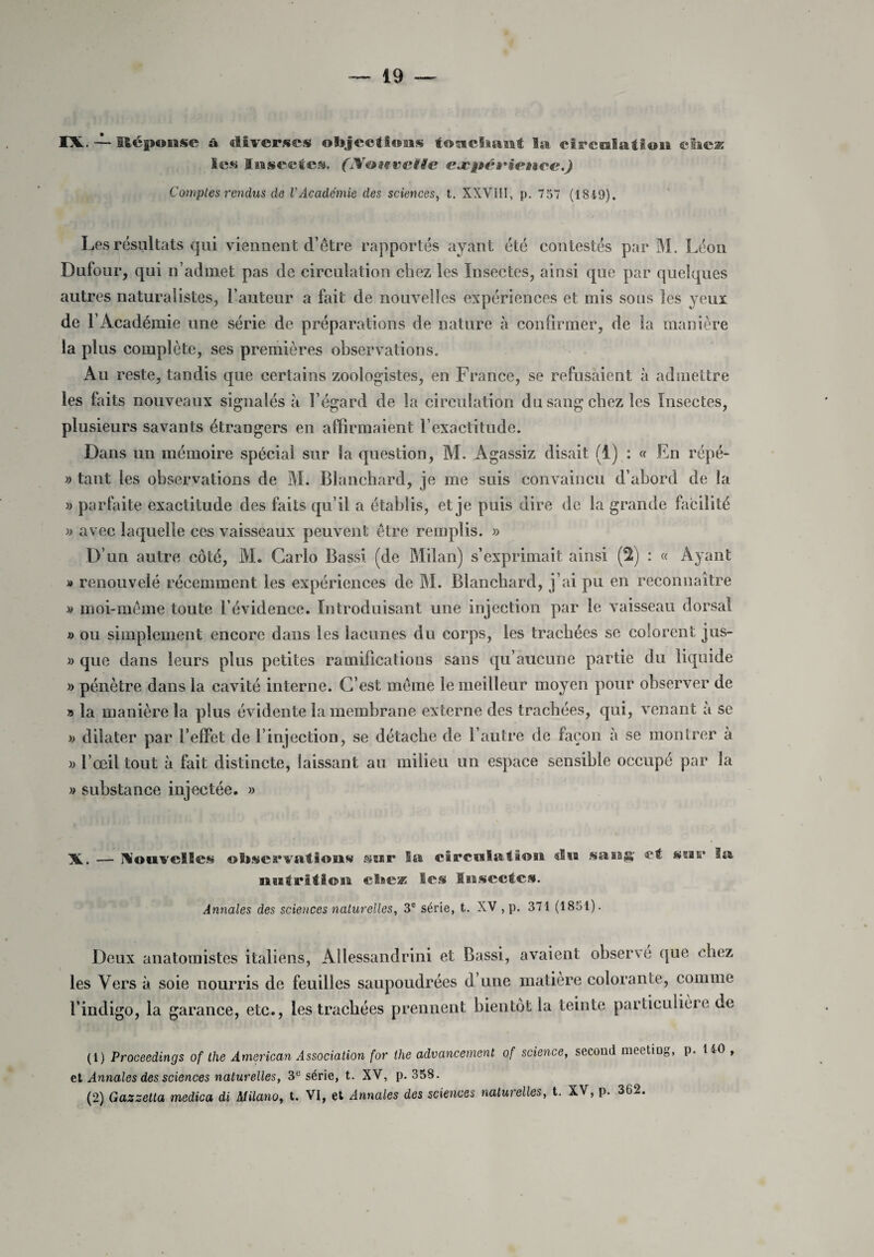 IX. ~ Réponse ù. diverses objections touchant la circulation eweæ Ses Insectes. (lYauvettc cæpéfience.) Comptes rendus de l’Académie des sciences, t. XXVIII, p. 757 (1849). Les résultats qui viennent d’être rapportés ayant été contestés par M. Léon Dufour, qui n’admet pas de circulation chez les Insectes, ainsi que par quelques autres naturalistes, l’auteur a fait de nouvelles expériences et mis sous les yeux de l’Académie une série de préparations de nature à confirmer, de la manière la plus complète, ses premières observations. Au reste, tandis que certains zoologistes, en France, se refusaient à admettre les faits nouveaux signalés à l’égard de la circulation du sang chez les Insectes, plusieurs savants étrangers en affirmaient l’exactitude. Dans un mémoire spécial sur la question, M. Agassiz disait (1) : « En répé- » tant les observations de M. Blanchard, je me suis convaincu d’abord de la » parfaite exactitude des faits qu’il a établis, et je puis dire de la grande facilité » avec laquelle ces vaisseaux peuvent être remplis. » D’un autre côté, M. Carlo Bassi (de Milan) s’exprimait ainsi (2) : « Ayant » renouvelé récemment les expériences de M. Blanchard, j’ai pu en reconnaître » moi-même toute l’évidence. Introduisant une injection par le vaisseau dorsal » ou simplement encore dans les lacunes du corps, les trachées se colorent jus- » que dans leurs plus petites ramifications sans qu’aucune partie du liquide » pénètre dans la cavité interne. C’est même le meilleur moyen pour observer de » la manière la plus évidente la membrane externe des trachées, qui, venant à se » dilater par l’effet de l’injection, se détache de l’autre de façon à se montrer à » l’œil tout à fait distincte, laissant au milieu un espace sensible occupé par la » substance injectée. » X. — Nouvelles observations sur la circulation «lia sa sa g' et sur la nutrition chez Ses Insectes. Annales des sciences naturelles, 3e série, t. XV , p. 371 (1851). Deux anatomistes italiens, Allessandrini et Bassi, avaient observe que chez les Vers à soie nourris de feuilles saupoudrées d une matière colorante, comme l’indigo, la garance, etc., les trachées prennent bientôt la teinte particulière de (1) Proceedings of the American Association for the advancernent of science, second mectiug, p. 1^0 et Annales des sciences naturelles, 3e série, t. XV, p. 358. (2) Gazzetta medica di Milano, t. VI, et Annales des sciences naturelles, t. XV, p. 362.