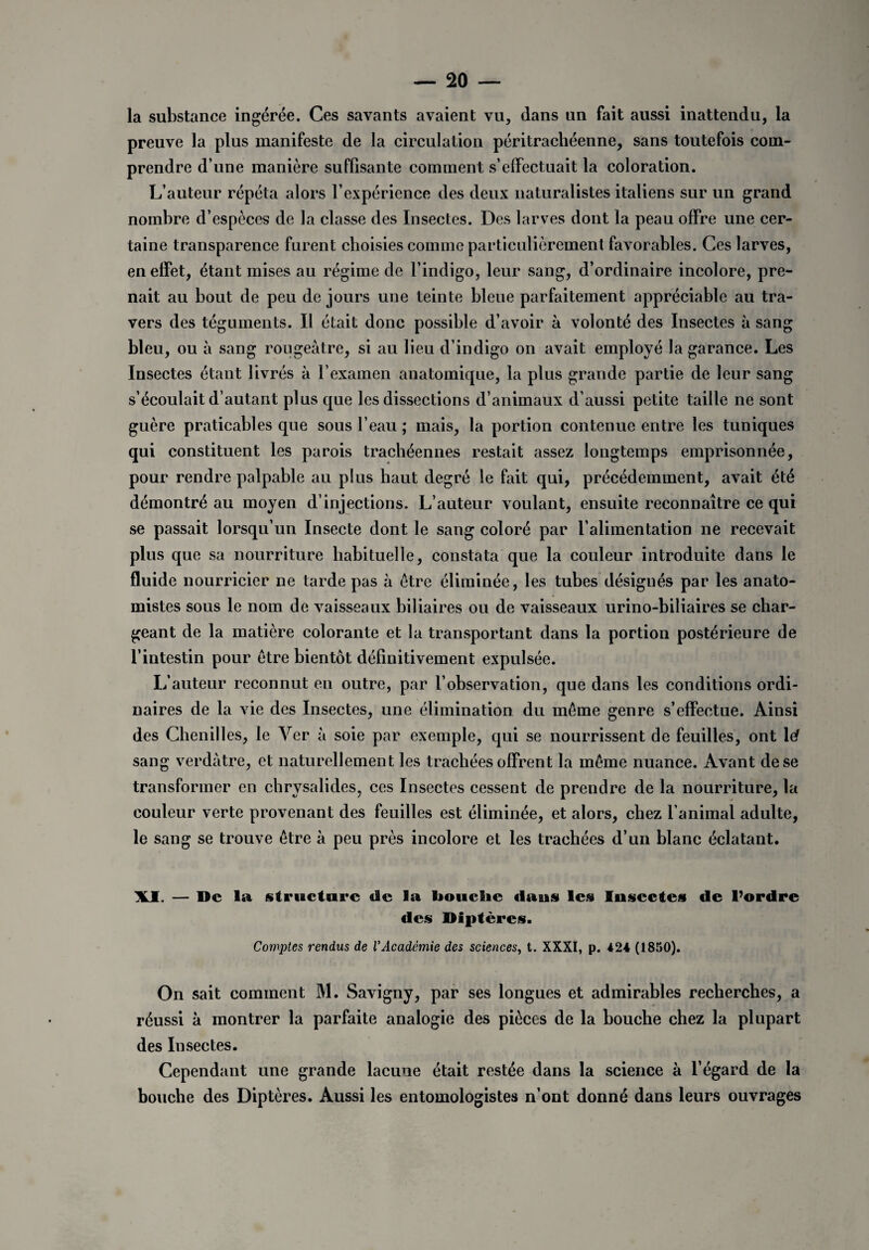 la substance ingérée. Ces savants avaient vu, dans un fait aussi inattendu, la preuve la plus manifeste de la circulation péritrachéenne, sans toutefois com¬ prendre d’une manière suffisante comment s’effectuait la coloration. L’auteur répéta alors l’expérience des deux naturalistes italiens sur un grand nombre d’espèces de la classe des Insectes. Des larves dont la peau offre une cer¬ taine transparence furent choisies comme particulièrement favorables. Ces larves, en effet, étant mises au régime de l’indigo, leur sang, d’ordinaire incolore, pre¬ nait au bout de peu de jours une teinte bleue parfaitement appréciable au tra¬ vers des téguments. Il était donc possible d’avoir à volonté des Insectes à sang bleu, ou à sang rougeâtre, si au lieu d’indigo on avait employé la garance. Les Insectes étant livrés à l’exainen anatomique, la plus grande partie de leur sang s’écoulait d’autant plus que les dissections d’animaux d’aussi petite taille ne sont guère praticables que sous l’eau ; mais, la portion contenue entre les tuniques qui constituent les parois trachéennes restait assez longtemps emprisonnée, pour rendre palpable au plus haut degré le fait qui, précédemment, avait été démontré au moyen d’injections. L’auteur voulant, ensuite reconnaître ce qui se passait lorsqu’un Insecte dont le sang coloré par l’alimentation ne recevait plus que sa nourriture habituelle, constata que la couleur introduite dans le fluide nourricier ne tarde pas à être éliminée, les tubes désignés par les anato¬ mistes sous le nom de vaisseaux biliaires ou de vaisseaux urino-biliaires se char¬ geant de la matière colorante et la transportant dans la portion postérieure de l’intestin pour être bientôt définitivement expulsée. L’auteur reconnut en outre, par l’observation, que dans les conditions ordi¬ naires de la vie des Insectes, une élimination du même genre s’effectue. Ainsi des Chenilles, le Ver à soie par exemple, qui se nourrissent de feuilles, ont lef sang verdâtre, et naturellement les trachées offrent la même nuance. Avant de se transformer en chrysalides, ces Insectes cessent de prendre de la nourriture, la couleur verte provenant des feuilles est éliminée, et alors, chez l’animal adulte, le sang se trouve être à peu près incolore et les trachées d’un blanc éclatant. \I. — De la structure de la bouciie daus les Insectes de l’ordre des Diptères. Comptes rendus de l'Académie des sciences, t. XXXI, p. 424 (1850). On sait comment M. Savigny, par ses longues et admirables recherches, a réussi à montrer la parfaite analogie des pièces de la bouche chez la plupart des Insectes. Cependant une grande lacune était restée dans la science à l’égard de la bouche des Diptères. Aussi les entomologistes n’ont donné dans leurs ouvrages