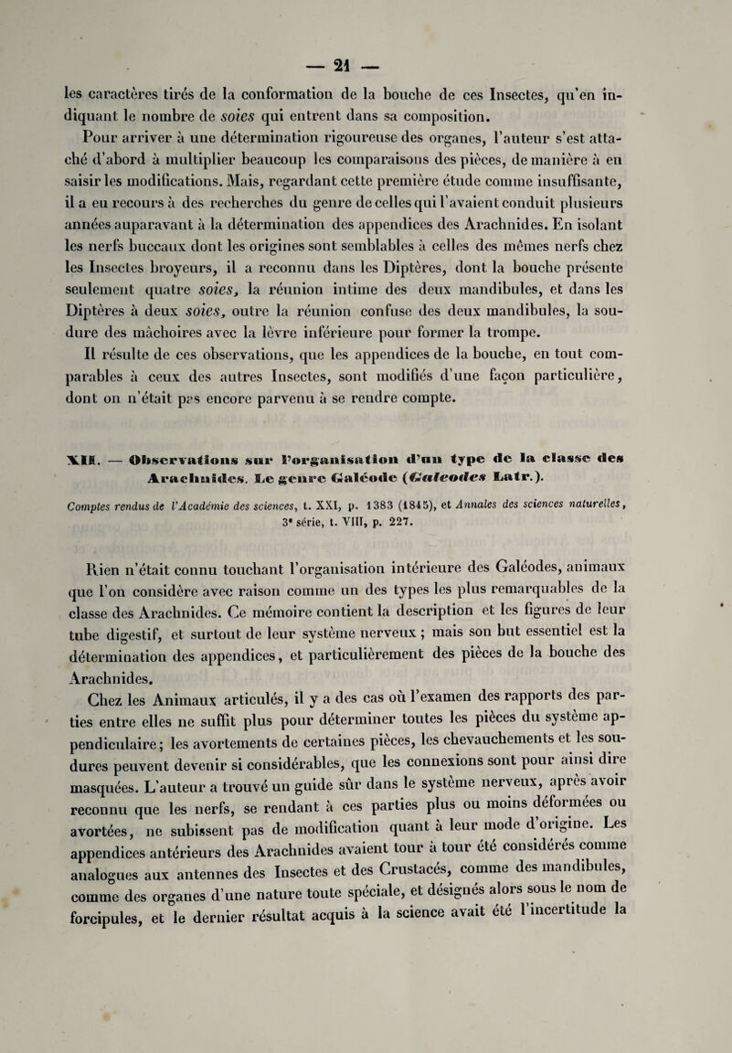 les caractères tirés de la conformation de la bouche de ces Insectes, qu’en in¬ diquant le nombre de soies qui entrent dans sa composition. Pour arriver à une détermination rigoureuse des organes, l’auteur s’est atta¬ ché d’abord à multiplier beaucoup les comparaisons des pièces, de manière à en saisir les modifications. Mais, regardant cette première étude comme insuffisante, il a eu recours à des recherches du genre de celles qui l’avaient conduit plusieurs années auparavant à la détermination des appendices des Arachnides. En isolant les nerfs buccaux dont les origines sont semblables à celles des memes nerfs chez les Insectes broyeurs, il a reconnu dans les Diptères, dont la bouche présente seulement quatre soies, la réunion intime des deux mandibules, et dans les Diptères à deux soies, outre la réunion confuse des deux mandibules, la sou¬ dure des mâchoires avec la lèvre inférieure pour former la trompe. Il résulte de ces observations, que les appendices de la bouche, en tout com¬ parables à ceux des autres Insectes, sont modifiés d’une façon particulière, dont on n’était pas encore parvenu à se rendre compte. \IK. — Observations sur S’organisât ion d’an type de la classe des Arachnides. Le genre Galéode S^atr.). Comptes rendus de VAcadémie des sciences, t. XXI, p. 1383 (1845), et Annales des sciences naturelles, 3e série, t. VIII, p. 227. Rien n’était connu touchant l’organisation intérieure des Galeodes, animaux que l’on considère avec raison comme un des types les plus remarquables de la classe des Arachnides. Ce mémoire contient la description et les figures de leur tube digestif, et surtout de leur système nerveux ; mais son but essentiel est la détermination des appendices, et particulièrement des pièces de la bouche des Arachnides. Chez les Animaux articulés, il y a des cas où 1 examen des rapports des par¬ ties entre elles ne suffit plus pour déterminer toutes les pièces du système ap¬ pendiculaire ; les avortements de certaines pièces, les chevauchements et les sou¬ dures peuvent devenir si considérables, que les connexions sont pour ainsi dire masquées. L’auteur a trouvé un guide sûr dans le système nerveux, après avoir reconnu que les nerfs, se rendant à ces parties plus ou moins déformées ou avortées, ne subissent pas de modification quant à leur mode d. origine. Les appendices antérieurs des Arachnides avaient tour à tour été considérés comme analogues aux antennes des Insectes et des Crustacés, comme des mandibules, comme des organes d’une nature toute spéciale, et désignés alors sous le nom de forcipules, et le dernier résultat acquis à la science avait été l’incertitude la