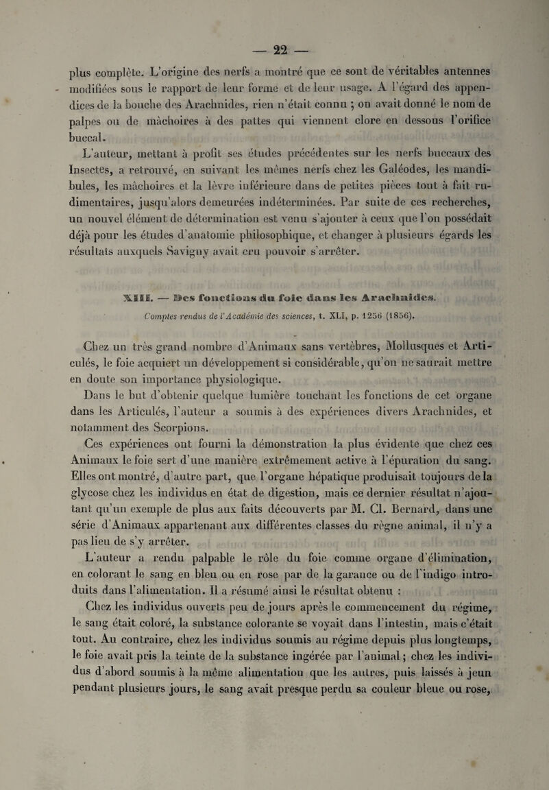 plus complète. L’origine des nerfs a montré que ce sont de véritables antennes modifiées sous le rapport de leur forme et de leur usage. A l’égard des appen¬ dices de la bouche des Arachnides, rien n’était connu 5 on avait donné le nom de palpes ou de mâchoires à des pattes qui viennent clore en dessous l’orifice buccal. L’auteur, mettant à profit ses études précédentes sur les nerfs buccaux des Insectes, a retrouvé, en suivant les memes nerfs chez les Galéodes, les mandi¬ bules, les mâchoires et la lèvre inférieure dans de petites pièces tout à fait ru¬ dimentaires, jusqu’alors demeurées indéterminées. Par suite de ces recherches, un nouvel élément de détermination est venu s’ajouter à ceux que l’on possédait déjà pour les études d’anatomie philosophique, et changer à plusieurs égards les résultats auxquels Savigny avait cru pouvoir s’arrêter. XIII. — Iles fonctions du foie dasas les Araclmides. Comptes rendus de l’Académie des sciences, t. XLI, p. 1256 (1856). Chez un très grand nombre d’Animaux sans vertèbres, Mollusques et Arti¬ culés, le foie acquiert un développement si considérable, qu’on ne saurait mettre en doute son importance physiologique. Dans le but d’obtenir quelque lumière touchant les fonctions de cet organe dans les Articulés, l’auteur a soumis à des expériences divers Arachnides, et notamment des Scorpions. Ces expériences ont fourni la démonstration la plus évidente que chez ces Animaux le foie sert d’une manière extrêmement active à l’épuration du sang. Elles ont montré, d’autre part, que l’organe hépatique produisait toujours delà glycose chez les individus en état de digestion, mais ce dernier résultat n’ajou¬ tant qu’un exemple de plus aux faits découverts par M. Cl. Bernard, dans une série d’Animaux appartenant aux différentes classes du règne animal, il n’y a pas lieu de s’y arrêter. L’auteur a rendu palpable le rôle du foie comme organe d’élimination, en colorant le sang en bleu ou en rose par de la garance ou de l’indigo intro¬ duits dans l’alimentation. Il a résumé ainsi le résultat obtenu : Chez les individus ouverts peu de jours après le commencement du régime, le sang était coloré, la substance colorante se voyait dans l’intestin, mais c’était tout. Au contraire, chez les individus soumis au régime depuis plus longtemps, le foie avait pris la teinte de la substance ingérée par l’animal ; chez les indivi¬ dus d’abord soumis à la même alimentation que les autres, puis laissés à jeun pendant plusieurs jours, le sang avait presque perdu sa couleur bleue ou rose,