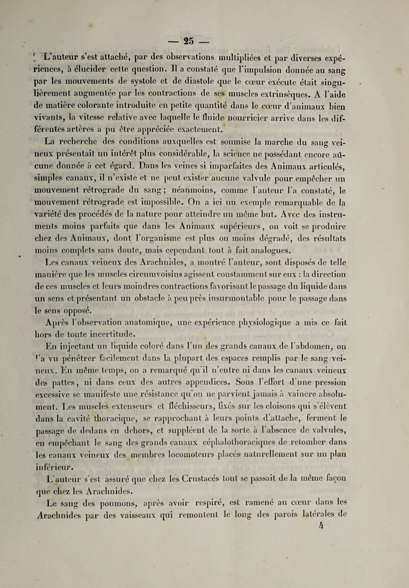 [. L’auteur s’est attaché, par des observations multipliées et par diverses expé¬ riences, à élucider cette question. Il a constaté que l’impulsion donnée au sang par les mouvements de systole et de diastole que le cœur exécute était singu¬ lièrement augmentée par les contractions de ses muscles extrinsèques. A l’aide de matière colorante introduite en petite quantité dans le cœur d’animaux bien vivants, la vitesse relative avec laquelle le fluide nourricier arrive dans les dif¬ férentes artères a pu être appréciée exactement. La recherche des conditions auxquelles est soumise la marche du sang vei¬ neux présentait un intérêt plus considérable, la science ne possédant encore au¬ cune donnée à cet égard. Dans les veines si imparfaites des Animaux articulés, simples canaux, il n’existe et ne peut exister aucune valvule pour empêcher un mouvement rétrograde du sang ; néanmoins, comme l’auteur l’a constaté, le mouvement rétrograde est impossible. On a ici un exemple remarquable de la variété des procédés de la nature pour atteindre un même but. Avec des instru¬ ments moins parfaits que dans les Animaux supérieurs, on voit se produire chez des Animaux, dont l’organisme est plus ou moins dégradé, des résultats moins complets sans doute, mais cependant tout à fait analogues. Les canaux veineux des Arachnides, a montré l’auteur, sont disposés de telle manière que les muscles circumvoisins agissent constamment sur eux : la direction de ces muscles et leurs moindres contractions favorisant le passage du liquide dans un sens et présentant un obstacle à peu près insurmontable pour le passage dans le sens opposé. Après l’observation anatomique, une expérience physiologique a mis ce fait hors de toute incertitude. En injectant un liquide coloré dans l’un des grands canaux de l’abdomen, on ra vu pénétrer facilement dans la plupart des espaces remplis par le sang vei¬ neux. En même temps, on a remarqué qu’il n’entre ni dans les canaux veineux des pattes, ni dans ceux des autres appendices. Sous l’effort d’une pression excessive se manifeste une résistance qu’on 11e parvient jamais à vaincre absolu¬ ment. Les muscles extenseurs et fléchisseurs, fixés sur les cloisons qui s’élèvent dans la cavité thoracique, se rapprochant à leurs points d’attache, ferment le passage de dedans en dehors, et suppléent de la sorte à l’absence de valvules, en empêchant le sang des grands canaux céphalothoraciques de retomber dans les canaux veineux des membres locomoteurs placés naturellement sur un plan inférieur. L’auteur s’est assuré que chez les Crustacés tout se passait de la même façon que chez les Arachnides. Le sang des poumons, après avoir respiré, est ramené au cœur dans les Arachnides par des vaisseaux qui remontent le long des parois latérales de h