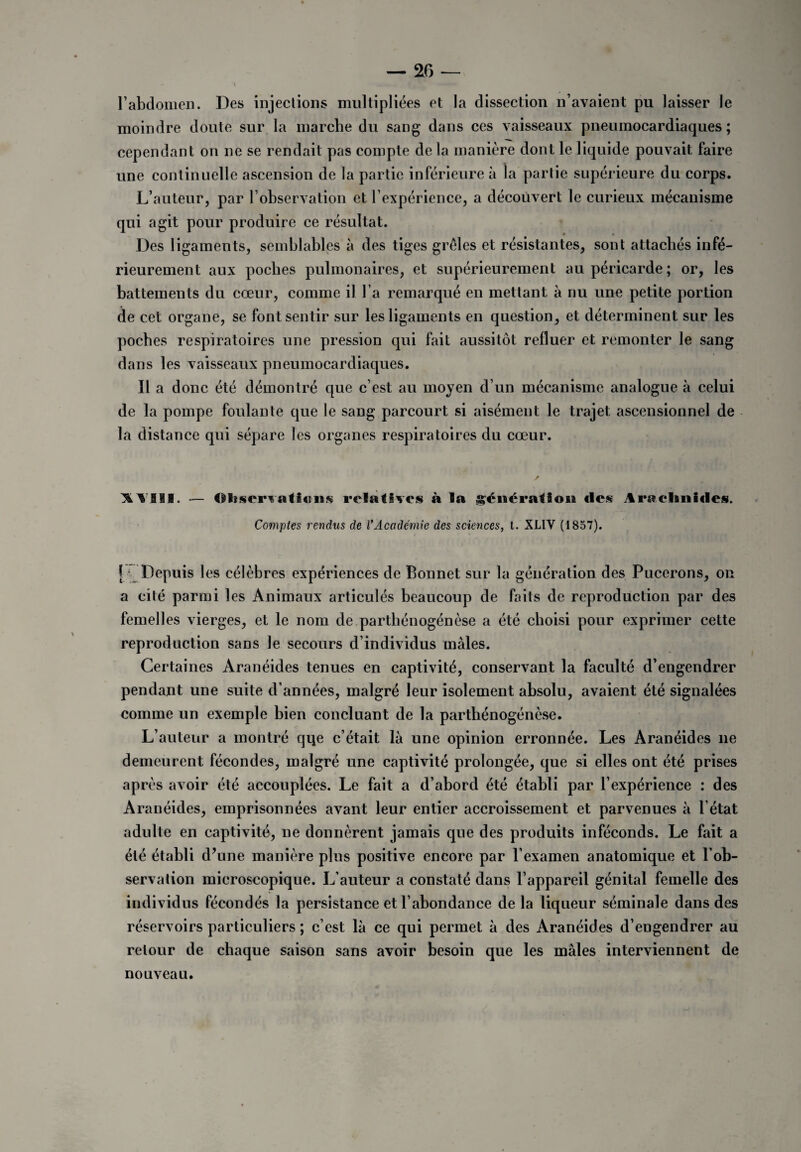 l’abdomen. Des injections multipliées et la dissection n’avaient pu laisser le moindre doute sur la marche du sang dans ces vaisseaux pneumocardiaques ; cependant on ne se rendait pas compte de la manière dont le liquide pouvait faire une continuelle ascension de la partie inférieure à la partie supérieure du corps. L’auteur, par l’observation et l’expérience, a découvert le curieux mécanisme qui agit pour produire ce résultat. * » Des ligaments, semblables à des tiges grêles et résistantes, sont attachés infé¬ rieurement aux poches pulmonaires, et supérieurement au péricarde ; or, les battements du cœur, comme il l’a remarqué en mettant à nu une petite portion de cet organe, se font sentir sur les ligaments en question, et déterminent sur les poches respiratoires une pression qui fait aussitôt relluer et remonter le sang dans les vaisseaux pneumocardiaques. Il a donc été démontré que c’est au moyen d’un mécanisme analogue à celui de la pompe foulante que le sang parcourt si aisément le trajet ascensionnel de la distance qui sépare les organes respiratoires du cœur. XYill. — Observations relatives à la génération fies Arachnides. Comptes rendus de VAcadémie des sciences, t. XL1V (1857). f Depuis les célèbres expériences de Bonnet sur la génération des Pucerons, on a cité parmi les Animaux articulés beaucoup de faits de reproduction par des femelles vierges, et le nom de parthénogénèse a été choisi pour exprimer cette reproduction sans le secours d’individus males. Certaines Aranéides tenues en captivité, conservant la faculté d’engendrer pendant une suite d’années, malgré leur isolement absolu, avaient été signalées comme un exemple bien concluant de la parthénogénèse. L’auteur a montré qqe c’était là une opinion erronnée. Les Aranéides ne demeurent fécondes, malgré une captivité prolongée, que si elles ont été prises après avoir été accouplées. Le fait a d’abord été établi par l’expérience : des Aranéides, emprisonnées avant leur entier accroissement et parvenues à l’état adulte en captivité, ne donnèrent jamais que des produits inféconds. Le fait a été établi d’une manière plus positive encore par l’examen anatomique et l’ob¬ servation microscopique. L’auteur a constaté dans l’appareil génital femelle des individus fécondés la persistance et l’abondance delà liqueur séminale dans des réservoirs particuliers ; c’est là ce qui permet à des Aranéides d’engendrer au retour de chaque saison sans avoir besoin que les mâles interviennent de nouveau.