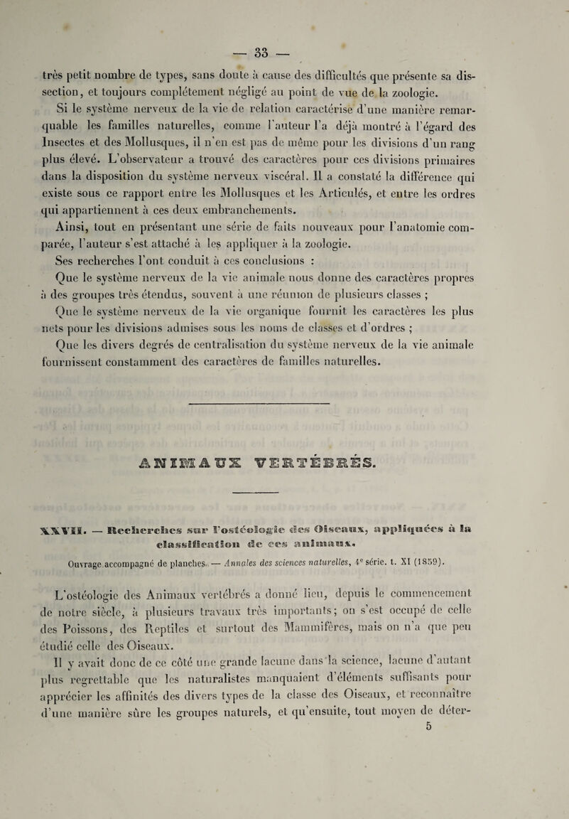 très petit nombre de types, sans doute à cause des difficultés que présente sa dis¬ section, et toujours complètement négligé au point de vue de la zoologie. Si le système nerveux de la vie de relation caractérise d’une manière remar¬ quable les familles naturelles, comme l’auteur l’a déjà montré à l’égard des Insectes et des Mollusques, il n’en est pas de même pour les divisions d’un rang plus élevé. L’observateur a trouvé des caractères pour ces divisions primaires dans la disposition du système nerveux viscéral. 11 a constaté la différence qui existe sous ce rapport entre les Mollusques et les Articulés, et entre les ordres qui appartiennent à ces deux embranchements. Ainsi, tout en présentant une série de faits nouveaux pour l’anatomie com¬ parée, l’auteur s’est attaché à les appliquer à la zoologie. Ses recherches Font conduit à ces conclusions : Que le système nerveux de la vie animale nous donne des caractères propres à des groupes très étendus, souvent à une réunion de plusieurs classes ; Que le système nerveux de la vie organique fournit les caractères les plus nets pour les divisions admises sous les noms de classes et d’ordres ; Que les divers degrés de centralisation du système nerveux de la vie animale fournissent constamment des caractères de familles naturelles. ANIMAUX VERTÉBRÉS. VXLVII- — Bkdici’chcs sut* l’ostéologic des Oiseaux, appliquées à la classification «le ecs animaux* Ouvrage accompagné de planches.,— Annales des sciences naturelles, ie série, t. XI (1S59). L'ostéologie des Animaux vertébrés a donné lieu, depuis le commencement de notre siècle, à plusieurs travaux très importants; on s’est occupe de celle des Poissons, des Pieptiles et surtout des Mammifères, mais on n’a que peu étudié celle des Oiseaux. 11 y avait donc de ce côté une grande lacune dans la science, lacune d autant plus regrettable que les naturalistes manquaient d éléments suffisants pour apprécier les affinités des divers types de la classe des Oiseaux, et reconnaître d’une manière sûre les groupes naturels, et qu ensuite, tout moyen de deter- 5