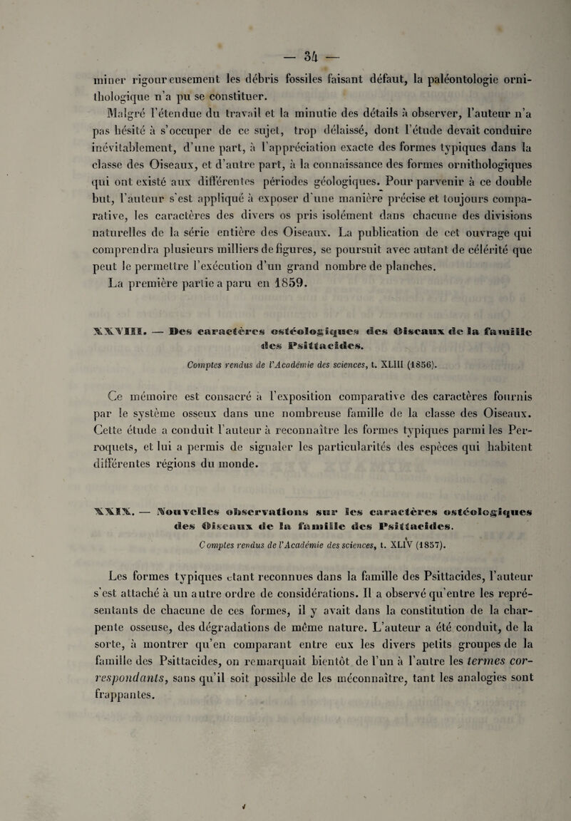 miner rigoureusement les débris fossiles faisant défaut, la paléontologie orni¬ thologique n’a pu se constituer. Malgré l’étendue du travail et la minutie des détails à observer, l’auteur n’a pas hésité à s’occuper de ce sujet, trop délaissé, dont l’étude devait conduire inévitablement, d’une part, à l’appréciation exacte des formes typiques dans la classe des Oiseaux, et d’autre part, à la connaissance des formes ornithologiques qui ont existé aux différentes périodes géologiques. Pour parvenir à ce double but, l’auteur s’est appliqué à exposer d une manière précise et toujours compa¬ rative, les caractères des divers os pris isolément dans chacune des divisions naturelles de la série entière des Oiseaux. La publication de cet ouvrage qui comprendra plusieurs milliers de figures, se poursuit avec autant de célérité que peut le permettre l’exécution d’un grand nombre de planches. La première partie a paru en 1859. XWIII. — ©cs caractères ostféologicjuea «les Oiseaux «le la famille «Ses Psitt acides. Comptes rendus de £’Académie des sciences, t. XLIII (1856). Ce mémoire est consacré à l’exposition comparative des caractères fournis par le système osseux dans une nombreuse famille de la classe des Oiseaux. Cette étude a conduit Fauteur à reconnaître les formes typiques parmi les Per¬ roquets, et lui a permis de signaler les particularités des espèces qui habitent diiférentes régions du monde. — Ko(*vdScs otiservatiouK sua* les caractères ostéolo§iques des Oiseaux. «Se Sa famille «les Psittacides. t Comptes rendus de VAcadémie des sciences, t. XL1V (1857). Les formes typiques ctant reconnues dans la famille des Psittacides, l’auteur s’est attaché à un autre ordre de considérations. Il a observé qu’entre les repré¬ sentants de chacune de ces formes, il y avait dans la constitution de la char¬ pente osseuse, des dégradations de meme nature. L’auteur a été conduit, de la sorte, à montrer qu’en comparant entre eux les divers petits groupes de la famille des Psittacides, on remarquait bientôt de l’un à l’autre les termes cor¬ respondants, sans qu’il soit possible de les méconnaître, tant les analogies sont frappantes.