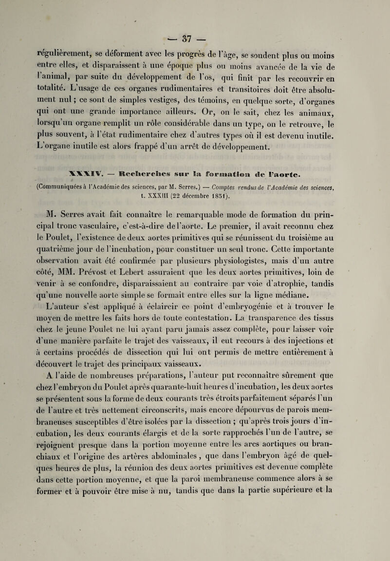 régulièrement, se déforment avec les progrès de 1 âge, se soudent plus ou moins entre elles, et disparaissent à une époque plus ou moins avancée de la vie de l’animal, par suite du développement de l’os, qui finit par les recouvrir en totalité. L’usage de ces organes rudimentaires et transitoires doit être absolu¬ ment nul ; ce sont de simples vestiges, des témoins, en quelque sorte, d’organes qui ont une grande importance ailleurs. Or, on le sait, chez les animaux, lorsqu’un organe remplit un rôle considérable dans un type, on le retrouve, le plus souvent, à l’état rudimentaire chez d’autres types où il est devenu inutile. L’organe inutile est alors frappé d’un arrêt de développement. \\\ÏV. — Reclicrclics sasi» Isa, formation île l’aorte. (Communiquées à l’Académie des sciences, par M. Serres.) — Comptes rendus de l’Académie des sciences, t. XXXIII (22 décembre 1851). M. Serres avait fait connaître le remarquable mode de formation du prin¬ cipal tronc vasculaire, c’est-à-dire de l’aorte. Le premier, il avait reconnu chez le Poulet, l’existence de deux aortes primitives qui se réunissent du troisième au quatrième jour de l’incubation, pour constituer un seul tronc. Cette importante observation avait été confirmée par plusieurs physiologistes, mais d’un autre côté, MM. Prévost et Lebert assuraient que les deux aortes primitives, loin de venir à se confondre, disparaissaient au contraire par voie d’atrophie, tandis qu’une nouvelle aorte simple se formait entre elles sur la ligne médiane. L’auteur s’est appliqué à éclaircir ce point d’embryogénie et à trouver le moyen de mettre les faits hors de toute contestation. La transparence des tissus chez le jeune Poulet ne lui ayant paru jamais assez complète, pour laisser voir d’une manière parfaite le trajet des vaisseaux, il eut recours à des injections et à certains procédés de dissection qui lui ont permis de mettre entièrement à découvert le trajet des principaux vaisseaux. A l’aide de nombreuses préparations, fauteur put reconnaître sûrement que chez l’embryon du Poulet après quarante-huit heures d’incubation, les deux aortes se présentent sous la forme de deux courants très étroits parfaitement séparés l’un de l’autre et très nettement circonscrits, mais encore dépourvus de parois mem¬ braneuses susceptibles d’être isolées par la dissection ; qu’après trois jours d’in¬ cubation, les deux courants élargis et de la sorte rapprochés 1 un de 1 autre, se rejoignent presque dans la portion moyeune entre les arcs aortiques ou bran¬ chiaux et l’origine des artères abdominales, que dans 1 embryon âge de quel¬ ques heures de plus, la réunion des deux aortes primitives est devenue complété dans cette portion moyenne, et que la paroi membraneuse commence alors à se former et à pouvoir être mise à nu, tandis que dans la partie supérieure et la