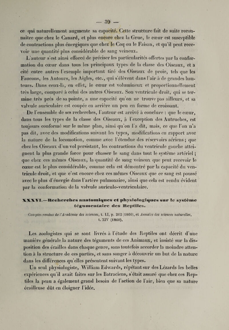 ce qui naturellement augmente sa capacité. Cette structure fait de suite recon¬ naître que chez le Canard, et plus encore chez la Grue, le cœur est susceptible de contractions plus énergiques que chez le Coq ou le Faisan, et qu’il peut rece¬ voir une quantité plus considérable de sang veineux. L auteur s’est ainsi efforcé de préciser les particularités offertes par la confor¬ mation du cœur dans tous les principaux types de la classe des Oiseaux, et a cité entre autres l’exemple important tiré des Oiseaux de proie, tels que les Faucons, les Autours, les Aigles, etc., qui s’élèvent dans l’air à de grandes hau¬ teurs. Dans ceux-là, en effet, le cœur est volumineux et proportionnellement très large, comparé à celui des autres Oiseaux. Son ventricule droit, qui se ter¬ mine très près de sa pointe, a une capacité qu’on ne trouve pas ailleurs, et sa valvule auriculaire est coupée en arrière un peu en forme de croissant. De l’ensemble de ses recherches, Fauteur est arrivé à conclure : que le cœur, dans tous les types de la classe des Oiseaux, à l’exception des Autruches, est toujours conformé sur le même plan, ainsi qu’on Fa dit, mais, ce que l’on n’a pas dit, avec des modifications suivant les types, modifications en rapport avec la nature de la locomotion, comme avec Fétendue des réservoirs aériens ; que chez les Oiseaux d’un vol persistant, les contractions du ventricule gauche attei¬ gnent la plus grande force pour chasser le sang dans tout le système artériel ; que chez ces mêmes Oiseaux, la quantité de sang veineux que peut recevoir le cœur est le plus considérable, comme cela est démontré par la capacité du ven¬ tricule droit, et que c’est encore chez ces mêmes Oiseaux que ce sang est poussé avec le plus d’énergie dans l’artère pulmonaire, ainsi que cela est rendu évident par la conformation de la valvule auriculo-ventriculaire. % \\\V0,—lieeïnci'cïies asiafomiqncs et î»laysi©l«î*g'lqt«es sur le système tègiaaueialttire «le® Eeptiles. Comptes rendus de i’Académie des sciences, t. LI, p. 262 (1860), et Annales des sciences naturelles, t.XIV (1860). Les zoologistes qui se sont livrés à l’étude des Reptiles ont décrit d’une manière générale la nature des téguments de ces Animaux, et insisté sur la dis¬ position des écailles dans chaque genre, sans toutefois accorder la moindre atten¬ tion à la structure de ces parties, et sans songer à découvrir un but de la nature dans les différences qu elles présentent suivant les types. Un seul physiologiste, William Edwards, répétant sur des Lézards les belles expériences qu’il avait faites sur les Batraciens, s’était assuré que chez ces Rep¬ tiles la peau a également grand besoin de Faction de Fair, bien que sa nature écailleuse dût en éloigner l’idée.