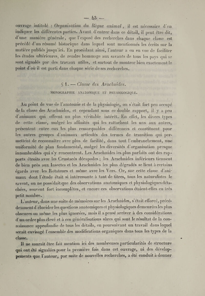 ouvrage intitulé : Organisation du Règne animal, ii est nécessaire d’en indiquer les différentes parties. Avant d’entrer dans ce détail, il peut être dit, d’une manière générale, que l’exposé des recherches dans chaque classe est précédé d’un résumé historique dans lequel sont mentionnés les écrits sur la matière publiés jusqu’ici. En procédant ainsi, l’auteur a eu en vue de faciliter les études ultérieures, de rendre hommage aux savants de tous les pays qui se sont signalés par des travaux utiles, et surtout de montrer bien exactement le point d’où il est parti dans chaque série de ses recherches. § 1. — Classe des Arachnides. MONOGRAPHIE ANATOMIQUE ET PHYSIOLOGIQUE. Au point de vue de l’anatomie et de la physiologie, on s’était fort peu occupé de la classe des Arachnides, et cependant sous ce double rapport, il y a peu d’animaux qui offrent un plus véritable intérêt. En effet, les divers types de cette classe, malgré les affinités qui les rattachent les uns aux autres, présentent entre eux les plus remarquables différences et constituent pour les autres groupes d’animaux articulés des termes de transition qui per¬ mettent de reconnaître avec plus de facilité, dans tout l’embranchement, une uniformité de plan fondamental, malgré les diversités d’organisation presque innombrables qui s’y rencontrent. Les Arachnides les plus parfaits ont des rap¬ ports étroits avec les Crustacés décapodes ; les Arachnides inférieurs tiennent de bien près aux Insectes et les Arachnides les plus dégradés se lient à certains égards avec les Rotateurs et même avec les Vers. Or, sur cette classe d’ani¬ maux dont l’étude était si intéressante à tant de titres, tous les naturalistes le savent, on ne possédait que des observations anatomiques et physiologiques déta¬ chées, souvent fort incomplètes, et encore ces observations étaient-elles en très petit nombre. L’auteur, dans une suite de mémoires sur les Arachnides, s’était efforcé, précé¬ demment d’élucider les questions anatomiques et physiologiques demeurées les plus obscures ou même les plus ignorées, mais il a pensé arriver à des considérations d’un ordre plus élevé et à ces généralisations sûres qui sont le résultat de la con¬ naissance approfondie de tous les détails, en poursuivant un travail dans lequel serait envisagé l’ensemble des modifications organiques dans tous les types de la classe. Il ne saurait être fait mention ici des nombreuses particularités de structure qui ont été signalées pour la première fois dans cet ouvrage, ni des dévelop¬ pements que l’auteur, par suite de nouvelles recherches, a été conduit à donner