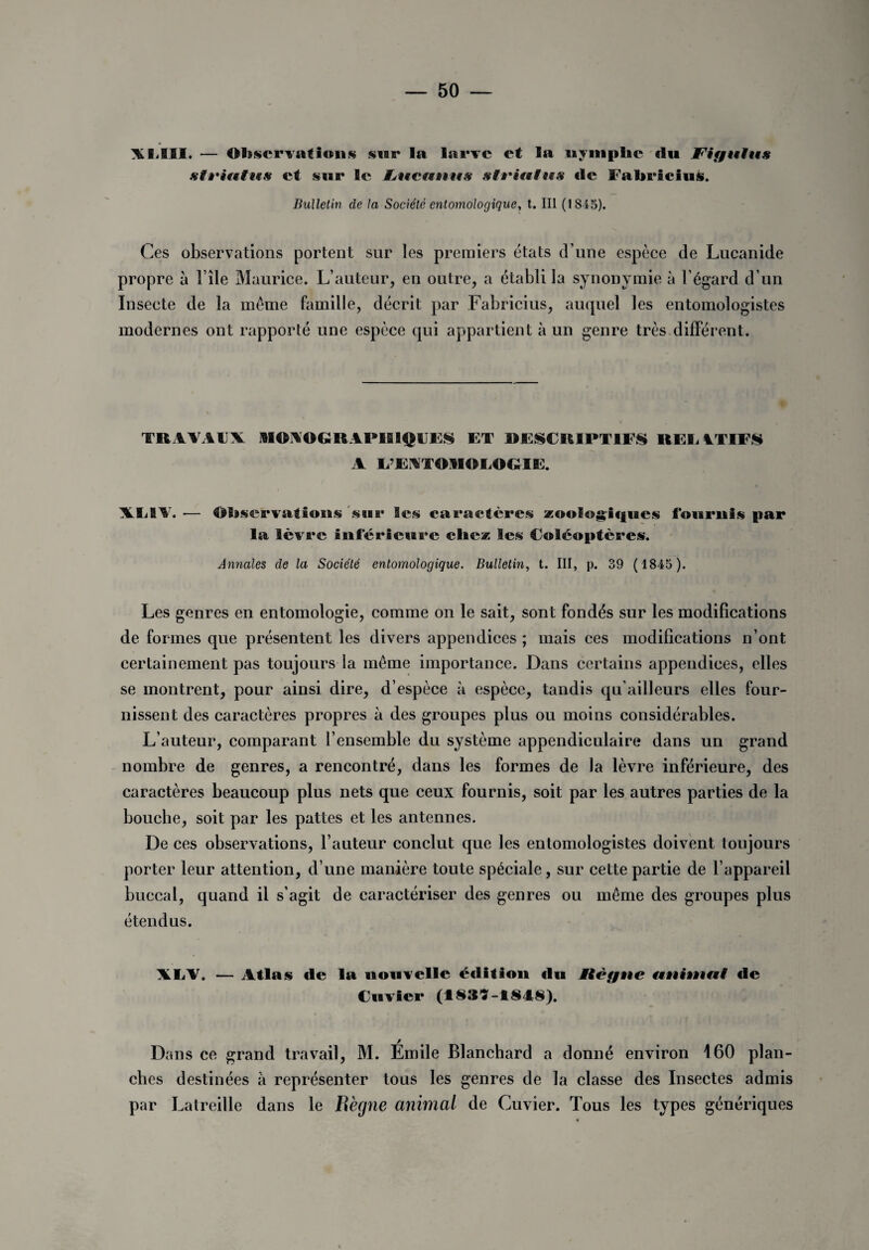 A EUS. — Observations star la larve et la uymphe du JFifjuius sti'ifttif# et sur le W^ucunus siriuius de FabriciuS. Bulletin de la Société entomologique, t. III (1845). Ces observations portent sur les premiers états d une espèce de Lucanide propre à File Maurice. L’auteur, en outre, a établi la synonymie à l’égard d’un Insecte de la même famille, décrit par Fabricius, auquel les entomologistes modernes ont rapporté une espèce qui appartient à un genre très différent. TRAVAUX AIOAOGRAPBSIQUES ET DESCRIPTIFS REE UTIFS A E’EATOIIGEOGIE. XE1V. — Observations s air les caractères zoologiques fournis par la lèvre inférieure cite* les Coléoptères. Annales de la Société entomologique. Bulletin, t. III, p. 39 (1845 ). Les genres en entomologie, comme on le sait, sont fondés sur les modifications de formes que présentent les divers appendices ; mais ces modifications n’ont certainement pas toujours la même importance. Dans certains appendices, elles se montrent, pour ainsi dire, d’espèce à espèce, tandis qu’ailleurs elles four¬ nissent des caractères propres à des groupes plus ou moins considérables. L’auteur, comparant l’ensemble du système appendiculaire dans un grand nombre de genres, a rencontré, dans les formes de la lèvre inférieure, des caractères beaucoup plus nets que ceux fournis, soit par les autres parties de la bouche, soit par les pattes et les antennes. De ces observations, l’auteur conclut que les entomologistes doivent toujours porter leur attention, d’une manière toute spéciale, sur cette partie de l’appareil buccal, quand il s’agit de caractériser des genres ou même des groupes plus étendus. XLf. — Atlas «le la nouvelle édition «lu Ælêgne titthnttf de Cuvier (I83M848). Dans ce grand travail, M. Émile Blanchard a donné environ 160 plan¬ ches destinées à représenter tous les genres de la classe des Insectes admis par Latreille dans le Bègue animai de Cuvier. Tous les types génériques