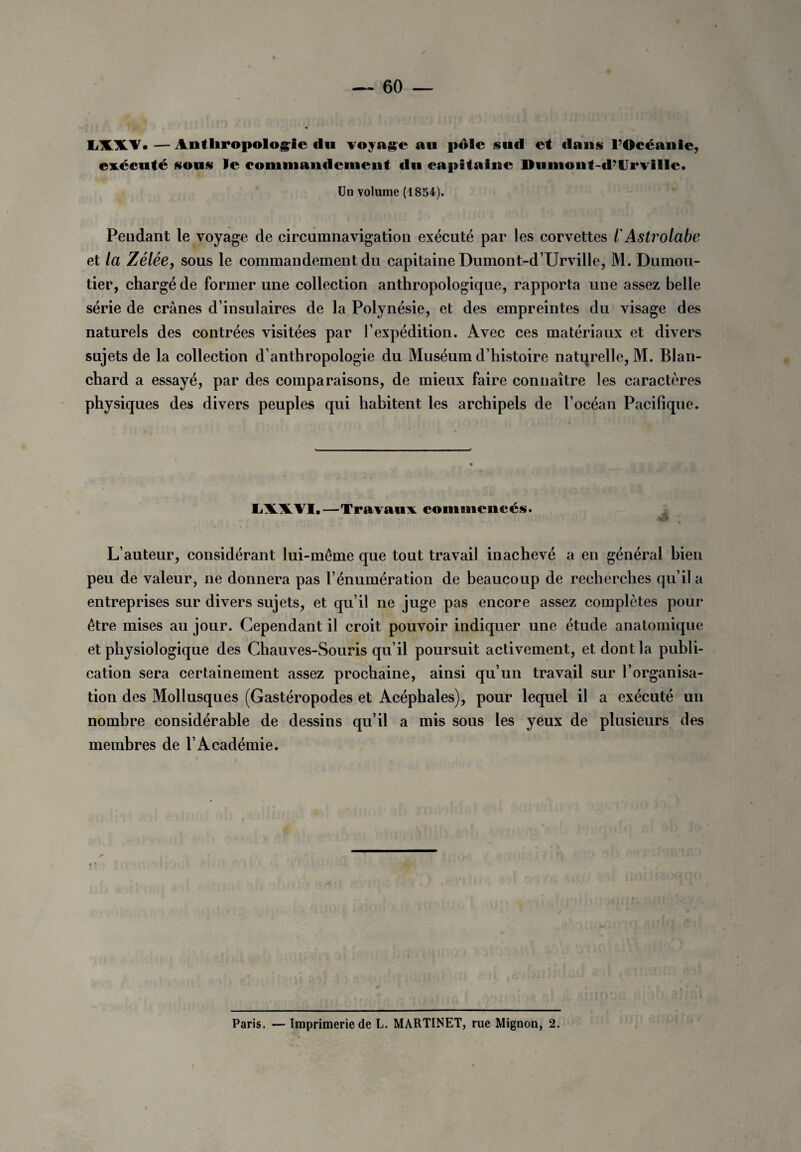 LXXV.—Anthropologie du voyage au pôle sud et dans l’Océanie, exécuté sous le commandement du capitaine Dumont-d’Urvillc. Un volume (1854). Pendant le voyage de circumnavigation exécuté par les corvettes l'Astrolabe et la Zélée, sous le commandement du capitaine Dumont-d’Urville, M. Dumou- tier, chargé de former une collection anthropologique, rapporta une assez belle série de crânes d’insulaires de la Polynésie, et des empreintes du visage des naturels des contrées visitées par l’expédition. Avec ces matériaux et divers sujets de la collection d’anthropologie du Muséum d’histoire natqrelle, M. Blan¬ chard a essayé, par des comparaisons, de mieux faire connaître les caractères physiques des divers peuples qui habitent les archipels de l’océan Pacifique. LXXVI,—Travaux commencés. J L’auteur, considérant lui-même que tout travail inachevé a en général bien peu de valeur, ne donnera pas l’énumération de beaucoup de recherches qu’il a entreprises sur divers sujets, et qu’il ne juge pas encore assez complètes pour être mises au jour. Cependant il croit pouvoir indiquer une étude anatomique et physiologique des Chauves-Souris qu’il poursuit activement, et dont la publi¬ cation sera certainement assez prochaine, ainsi qu’un travail sur l’organisa¬ tion des Mollusques (Gastéropodes et Acéphales), pour lequel il a exécuté un nombre considérable de dessins qu’il a mis sous les yeux de plusieurs des membres de l’Académie. Paris. — Imprimerie de L. MARTINET, rue Mignon, 2.