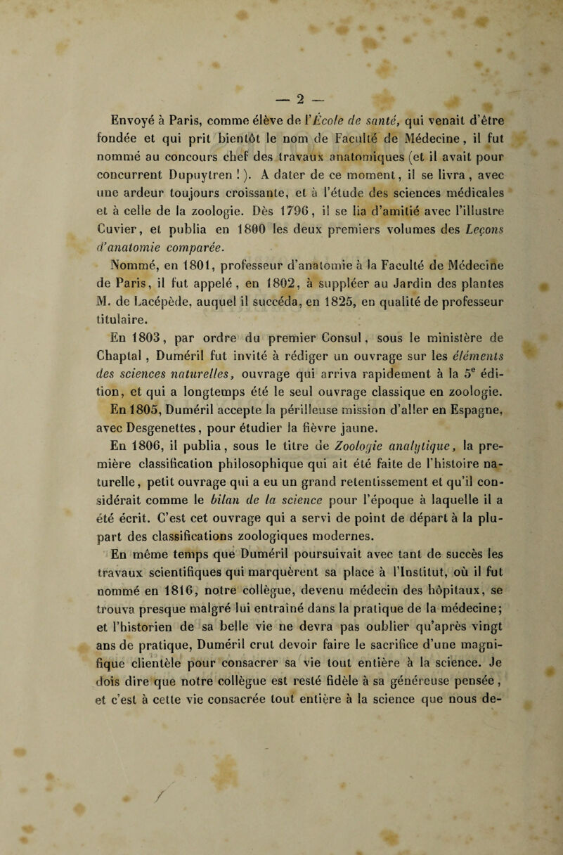 Envoyé à Paris, comme élève de l’Ecole de santé, qui venait d’être fondée et qui prit bientôt le nom de Faculté de Médecine, il fut nommé au concours chef des travaux anatomiques (et il avait pour concurrent Dupuytren 1 ). A dater de ce moment, i! se livra, avec une ardeur toujours croissante, et à l’étude des sciences médicales et à celle de la zoologie. Dès 1796, i! se lia d’amitié avec l’illustre Cuvier, et publia en 1800 les deux premiers volumes des Leçons d’anatomie comparée. Nommé, en 1801, professeur d’anatomie à la Faculté de Médecine de Paris, il fut appelé , en 1802, à suppléer au Jardin des plantes M. de Lacépède, auquel il succéda, en 1825, en qualité de professeur titulaire. En 1803, par ordre du premier Consul, sous le ministère de Chaptal , Duméril fut invité à rédiger un ouvrage sur les éléments des sciences naturelles, ouvrage qui arriva rapidement à la 5e édi¬ tion, et qui a longtemps été le seul ouvrage classique en zoologie. En 1805, Duméril accepte la périlleuse mission d’aller en Espagne, avec Desgenettes, pour étudier la fièvre jaune. En 1806, il publia, sous le titre de Zoologie analytique, la pre¬ mière classification philosophique qui ait été faite de l’histoire na¬ turelle, petit ouvrage qui a eu un grand retentissement et qu’il con¬ sidérait comme le bilan de la science pour l’époque à laquelle il a été écrit. C’est cet ouvrage qui a servi de point de départ à la plu¬ part des classifications zoologiques modernes. En même temps que Duméril poursuivait avec tant de succès les travaux scientifiques qui marquèrent sa place à l’Institut, où il fut nommé en 1816, notre collègue, devenu médecin des hôpitaux, se trouva presque malgré lui entraîné dans la pratique de la médecine; et l’historien de sa belle vie ne devra pas oublier qu’après vingt ans de pratique, Duméril crut devoir faire le sacrifice d’une magni¬ fique clientèle pour consacrer sa vie tout entière à la science. Je dois dire que notre collègue est resté fidèle à sa généreuse pensée, et c’est à cette vie consacrée tout entière à la science que nous de- /