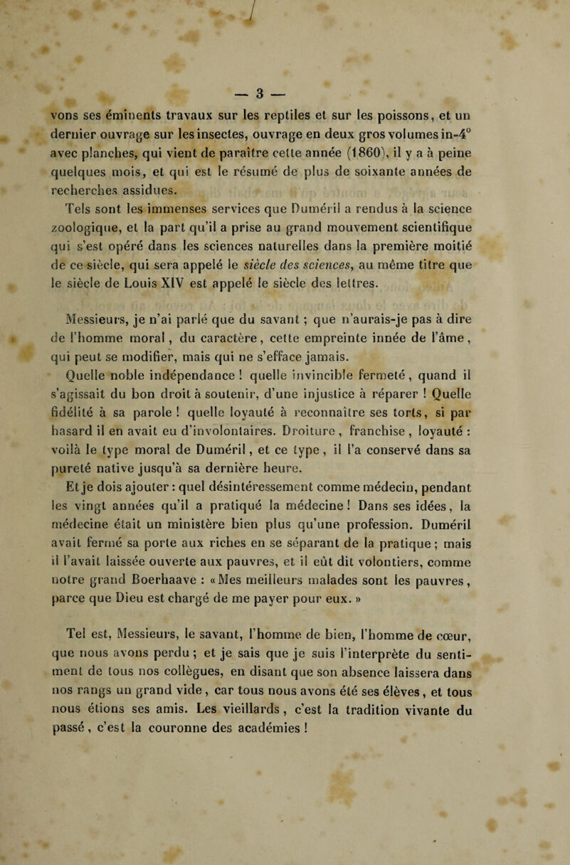 vons ses éminents travaux sur les reptiles et sur les poissons, et un dernier ouvrage sur les insectes, ouvrage en deux gros volumes in-4° avec planches, qui vient de paraître celle année (1860), il y a à peine quelques mois, et qui est le résumé de plus de soixante années de recherches assidues. Tels sont les immenses services que Duméril a rendus à la science zoologique, et la part qu’il a prise au grand mouvement scientifique qui s’est opéré dans les sciences naturelles dans la première moitié de ce siècle, qui sera appelé le siècle des sciences, au même titre que le siècle de Louis XIV est appelé le siècle des lettres. Messieurs, je n’ai parié que du savant ; que n’aurais-je pas à dire de l’homme moral , du caractère, cette empreinte innée de l’âme, qui peut se modifier, mais qui ne s’efface jamais. Quelle noble indépendance ! quelle invincible fermeté, quand il s’agissait du bon droit à soutenir, d’une injustice à réparer ! Quelle fidélité à sa parole! quelle loyauté à reconnaître ses torts, si par hasard il en avait eu d’involontaires. Droiture , franchise , loyauté : voilà le type moral de Duméri!, et ce type, il l’a conservé dans sa pureté native jusqu’à sa dernière heure. Et je dois ajouter : quel désintéressement comme médecin, pendant les vingt années qu’il a pratiqué la médecine! Dans ses idées, la médecine était un ministère bien plus qu’une profession. Duméril avait fermé sa porte aux riches en se séparant de la pratique ; mais il l’avait laissée ouverte aux pauvres, et il eût dit volontiers, comme notre grand Boerhaave : «Mes meilleurs malades sont les pauvres, parce que Dieu est chargé de me payer pour eux. » Tel est, Messieurs, le savant, l’homme de bien, l’homme de cœur, que nous avons perdu ; et je sais que je suis l’interprète du senti¬ ment de tous nos collègues, en disant que son absence laissera dans nos rangs un grand vide , car tous nous avons été ses élèves, et tous nous étions ses amis. Les vieillards , c’est la tradition vivante du passé, c’est la couronne des académies !