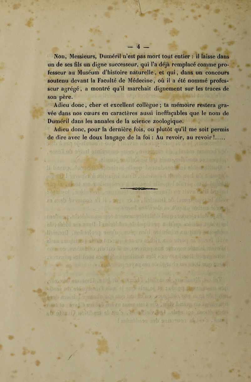 Non, Messieurs, Duméril n’est pas mort tout entier : il laisse dans un de ses fils un digne successeur, qui l’a déjà remplacé comme pro¬ fesseur au Muséum d’histoire naturelle, et qui, dans un concours soutenu devant la Faculté de Médecine, où il a été nommé profes¬ seur agrégé, a montré qu’il marchait dignement sur les traces de son père. Adieu donc, cher et excellent collègue ; ta mémoire restera gra¬ vée dans nos cœurs en caractères aussi ineffaçables que le nom de Duméril dans les annales de la science zoologique. Adieu donc, pour la dernière fois, ou plutôt qu’il me soit permis de dire avec le doux langage de la foi : Au revoir, au revoir !.