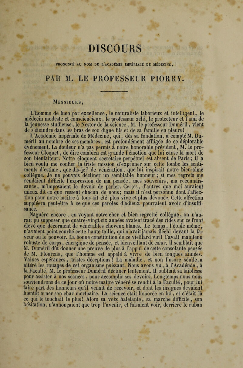 PRONONCÉ AU NOM DE L’ACADÉMIE IMPÉRIALE DE MÉDECINE , PAR M. LE PROFESSEUR PIORRY. Messieurs, L’homme de bien par excellence, le naturaliste laborieux et intelligent, le médecin modeste et consciencieux, le professeur zélé, le protecteur et l’ami de la jeunesse studieuse, le Nestor de la science, M. le professeur Duméril, vient de s’éteindre dans les bras de son digne fils et de sa famille en pleurs! L’Académie impériale de Médecine, qui, dès sa fondation, a compté M. Du¬ méril au nombre de ses membres, est profondément affligée de ce déplorable événement. La douleur n’a pas permis à notre honorable président, M. le pro- fesseur Cloquet, de dire combien est grande l’émotion que lui cause la mort de son bienfaiteur. Notre éloquent secrétaire perpétuel est absent de Paris ; il a bien voulu me confier la triste mission d’exprimer sur cette tombe les senti¬ ments d’estime, que dis-je ? de vénération, que lui inspirait notre bien-aimé collègue. Je ne pouvais décliner un semblable honneur; si mes regrets me rendaient difficile l’expression de ma pensée, mes souvenirs, ma reconnais¬ sance, m’imposaient le devoir de parler. Certes, d’autres que moi auraient mieux dit ce que ressent chacun de nous ; mais il n’est personne dont l’affec¬ tion pour notre maître à tous ait été plus vive et plus dévouée. Cette affection suppléera peut-être à ce que ces paroles d’adieux pourraient avoir d’insuffi¬ sance. Naguère encore , en voyant notre cher et bien regretté collègue, on n’au¬ rait pu supposer que quatre-vingt-six années avaient tracé des rides sur ce front élevé que décoraient de vénérables cheveux blancs. Le temps, l’étude même, n’avaient point courbé cette haute taille, qui n’avait jamais fléchi devant la fa¬ veur ou le pouvoir. La bonne constitution de ce vieillard viril l’avait maintenu robuste de corps, énergique de pensée, et bienveillant de cœur. 11 semblait que M. Duméril dût donner une preuve de plus à l’appui de cette consolante pensée de M. Flourens, que l’homme est appelé à vivre de bien longues années. Vaines espérances, tristes déceptions! La maladie, et non l’usure sénile,a altéré les rouages de cet organisme puissant. Nous avons vu, à l’Académie , à la Faculté, M. le professeur Duméril décliner lentement. Il oubliait sa faiblesse pour assister à nos séances, pour accomplir ses devoirs. Longtemps nous nous souviendrons de ce jour où notre maître vénéré se rendit à la Faculté, pour lui faire part des honneurs qu’il venait de recevoir, et dont les insignes devaient bientôt orner son char mortuaire. La science était honorée en lui, et c’était là ce qui le touchait le plus ! Alors sa voix haletante, sa marche difficile, son hésitation, n’annonçaient que trop l’avenir, et faisaient voir, derrière le ruban