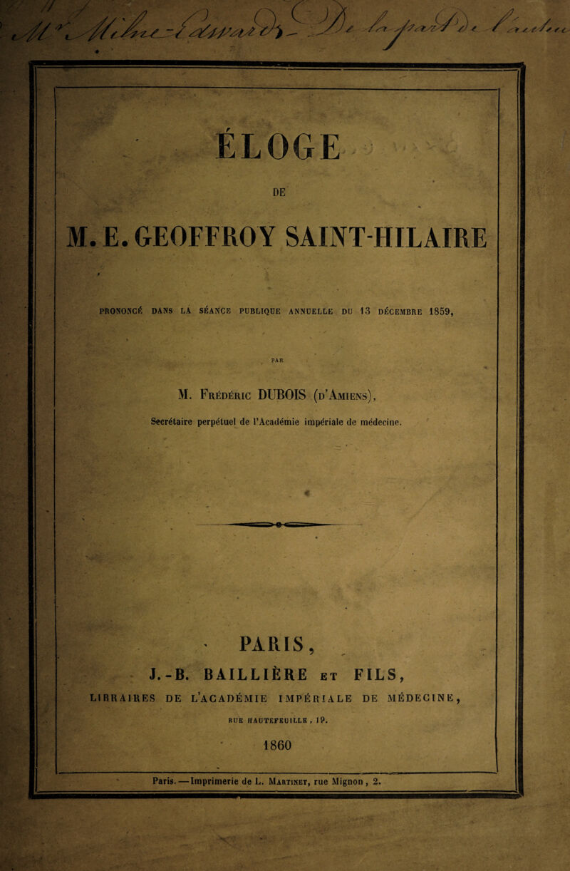 ) //,/ y ' /• ,//< * ’Zï/'*/. t y fSy '/ r _,, ■ >  rjE ~ V}» .' : ' r*Æi.v ■J. ■ ELOGE •• * jî j- DE M. E. GEOFFROY SAINT HILAIRE PRONONCÉ DANS LA SÉANCE PUBLIQUE ANNUELLE DU 13 DÉCEMBRE 1859, PAR M. Frédéric DUBOIS (d’Amiens), Secrétaire perpétuel de l’Académie impériale de médecine. ! < . - • PARIS, J.-B. BAILLIÈRE et FILS, LIBRAIRES DE L’ACADÉMIE IMPÉRIALE DE MÉDECINE, RUE HAUTEFEUII.LE , 19. 1860 Paris. — Imprimerie de L. Martinet, rue Mignon , 2. X'-: • î ■m U:. . ■ ' ; • .X- •**7 •? * ' & &