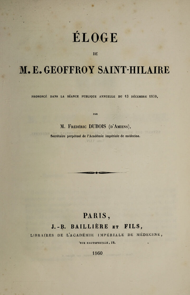 ÉLOGE DE M. E. GEOFFROY SAINT-HILAIRE PRONONCÉ DANS LA SÉANCE PUBLIQUE ANNUELLE DU 13 DÉCEMBRE 1859, \ PAR M. Frédéric DUBOIS (d’Amiens), Secrétaire perpétuel de l’Académie impériale de médecine. PARIS, J.-B. BAILLIÈRE et FILS, LIBRAIRES DE LACADÉMIE IMPÉRIALE DE MÉDECINE, 'RUE hautefeuille, 19. U 1860