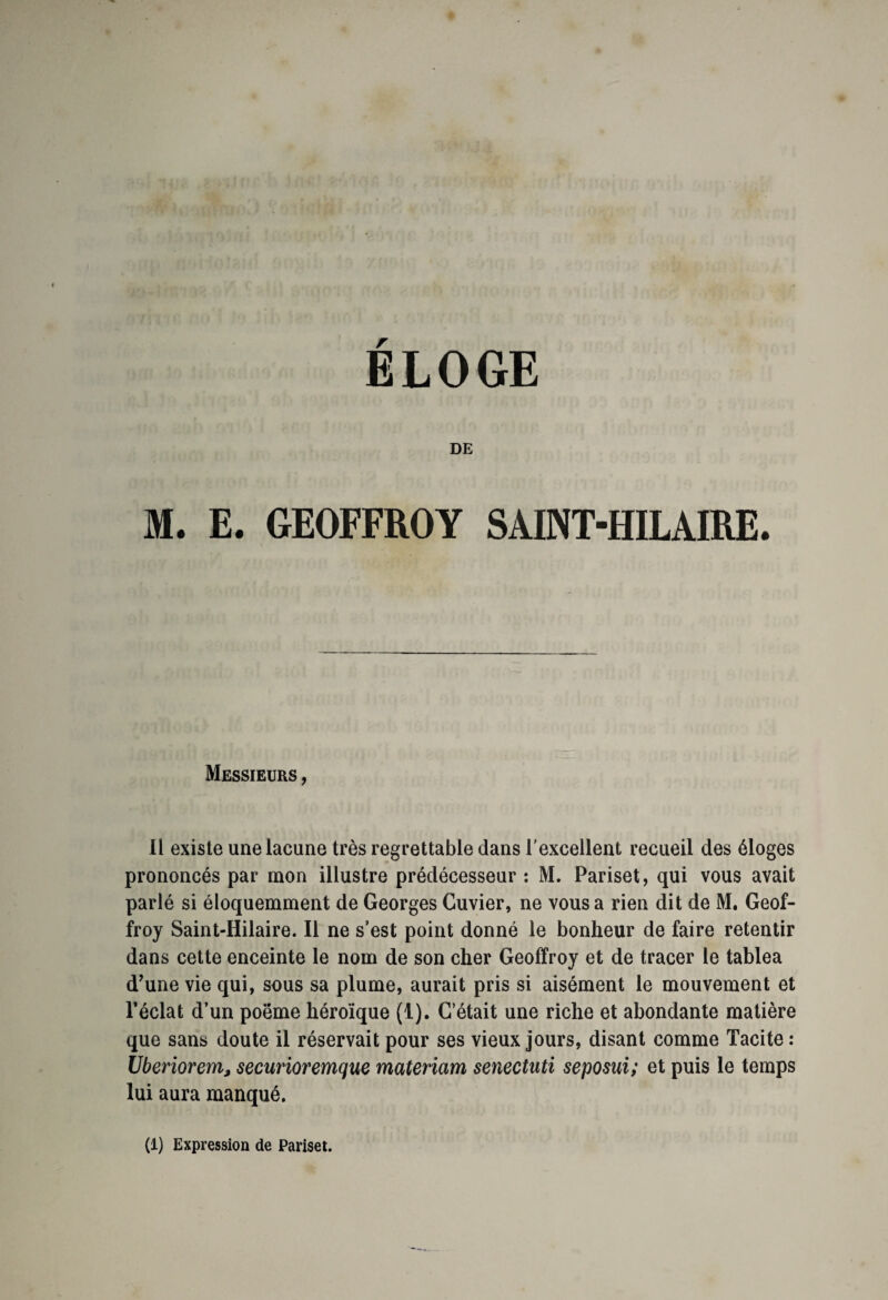 DE M. E. GEOFFROY SAINT-HILAIRE. Messieurs , Il existe une lacune très regrettable dans l’excellent recueil des éloges prononcés par mon illustre prédécesseur : M. Pariset, qui vous avait parlé si éloquemment de Georges Cuvier, ne vous a rien dit de M. Geof¬ froy Saint-Hilaire. Il ne s’est point donné le bonheur de faire retentir dans cette enceinte le nom de son cher Geoffroy et de tracer le tabiea d’une vie qui, sous sa plume, aurait pris si aisément le mouvement et l’éclat d’un poëme héroïque (1). C’était une riche et abondante matière que sans doute il réservait pour ses vieux jours, disant comme Tacite : Vberiorems securioremque materiam senectuti seposui; et puis le temps lui aura manqué.