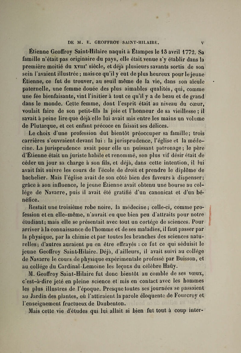 Étienne Geoffroy Saint-Hilaire naquit à Ëtampes le 13 avril 1772, Sa famille n’était pas originaire du pays, elle était venue s’y établir dans la première moitié du xvine siècle, et déjà plusieurs savants sortis de son sein l’avaient illustrée ; mais ce qu’il y eut de plus heureux pour le jeune Étienne, ce fut de trouver, au seuil même de la vie, dans son aïeule paternelle, une femme douée des plus aimables qualités, qui, comme une fée bienfaisante, vint l’initier à tout ce qu’il y a de beau et de grand dans le monde. Cette femme, dont l’esprit était au niveau du cœur, voulait faire de son petit-fils la joie et l’honneur de sa vieillesse ; il savait à peine lire que déjà elle lui avait mis entre les mains un volume de Plutarque, et cet enfant précoce en faisait ses délices. Le choix d’une profession dut bientôt préoccuper sa famille; trois carrières s’ouvraient devant lui : la jurisprudence, l’église et la méde¬ cine. La jurisprudence avait pour elle un puissant patronage; le père d’Étienne était un juriste habile et renommé, son plus vif désir était de céder un jour sa charge à son fils, et déjà, dans cette intention, il lui avait fait suivre les cours de l’école de droit et prendre le diplôme de bachelier. Mais l’église avait de son côté bien des faveurs à dispenser; grâce à son influence, le jeune Étienne avait obtenu une bourse au col¬ lège de Navarre, puis il avait été gratifié d’un canonicat et d’un bé¬ néfice. Restait une troisième robe noire, la médecine; celle-ci, comme pro¬ fession et en elle-même, n’aurait eu que bien peu d’attraits pour notre étudiant; mais elle se présentait avec tout un cortège de sciences. Pour arriver à la connaissance de l’homme et de ses maladies, il faut passer par la physique, par la chimie et par toutes les branches des sciences natu¬ relles-, d’autres auraient pu en être effrayés : ce fut ce qui séduisit le jeune Geoffroy Saint-Hilaire. Déjà, d’ailleurs, il avait suivi au collège de Navarre le cours de physique expérimentale professé par Buisson, et au collège du Cardinal-Lemoine les leçons du célèbre Haüy. M. Geoffroy Saint-Hilaire fut donc bientôt au comble de ses vœux, c’est-à-dire jeté en pleine science et mis en contact avec les hommes les plus illustres de l’époque. Presque toutes ses journées se passaient au Jardin des plantes, où l’attiraient la parole éloquente de Fourcroy et l’enseignement fructueux de Daubenton. Mais cette vie d’études qui lui allait si bien fut tout à coup inter-