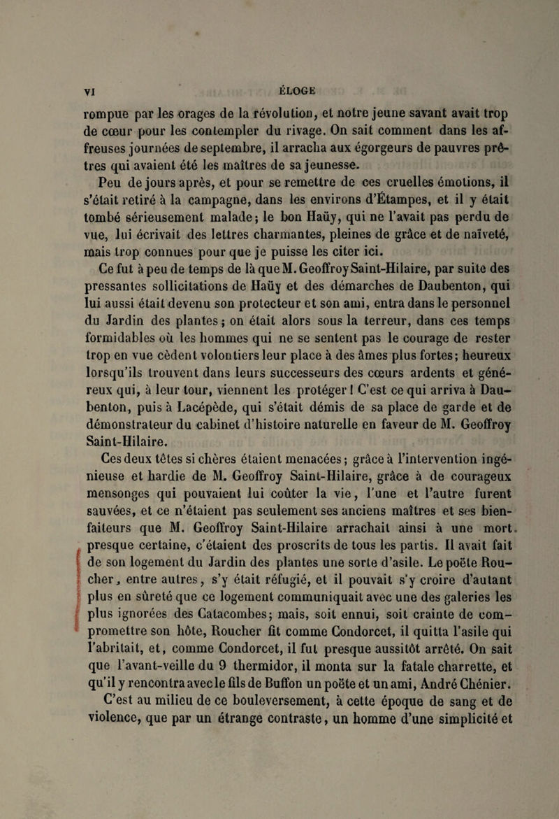 rompue par les orages de la révolution, et notre jeune savant avait trop de cœur pour les contempler du rivage. On sait comment dans les af¬ freuses journées de septembre, il arracha aux égorgeurs de pauvres prê¬ tres qui avaient été les maîtres de sa jeunesse. Peu de jours après, et pour se remettre de ces cruelles émotions, il s'était retiré à la campagne, dans les environs d’Étampes, et il y était tombé sérieusement malade; le bon Haüy, qui ne l’avait pas perdu de vue, lui écrivait des lettres charmantes, pleines de grâce et de naïveté, mais trop connues pour que je puisse les citer ici. Ce fut à peu de temps de là que M. Geoffroy Saint-Hilaire, par suite des pressantes sollicitations de Haüy et des démarches de Daubenton, qui lui aussi était devenu son protecteur et son ami, entra dans le personnel du Jardin des plantes ; on était alors sous la terreur, dans ces temps formidables où les hommes qui ne se sentent pas le courage de rester trop en vue cèdent volontiers leur place à des âmes plus fortes; heureux lorsqu’ils trouvent dans leurs successeurs des cœurs ardents et géné¬ reux qui, à leur tour, viennent les protéger ! C’est ce qui arriva à Dau¬ benton, puis à Lacépède, qui s’était démis de sa place de garde et de démonstrateur du cabinet d’histoire naturelle en faveur de M. Geoffroy Saint-Hilaire. Ces deux têtes si chères étaient menacées ; grâce à l’intervention ingé¬ nieuse et hardie de M. Geoffroy Saint-Hilaire, grâce à de courageux mensonges qui pouvaient lui coûter la vie, l’une et l’autre furent sauvées, et ce n’étaient pas seulement ses anciens maîtres et ses bien¬ faiteurs que M. Geoffroy Saint-Hilaire arrachait ainsi à une mort presque certaine, c’étaient des proscrits de tous les partis. Il avait fait I de son logement du Jardin des plantes une sorte d’asile. Le poète Rou- | cher, entre autres, s’y était réfugié, et il pouvait s'y croire d’autant | plus en sûreté que ce logement communiquait avec une des galeries les plus ignorées des Catacombes; mais, soit ennui, soit crainte de com¬ promettre son hôte, Roucher fit comme Condorcet, il quitta l’asile qui l’abritait, et, comme Condorcet, il fut presque aussitôt arrêté. On sait que l’avant-veille du 9 thermidor, il monta sur la fatale charrette, et qu’il y rencontra avecle fils de Buffon un poète et un ami, André Chénier. C’est au milieu de ce bouleversement, à cette époque de sang et de violence, que par un étrange contraste, un homme d’une simplicité et