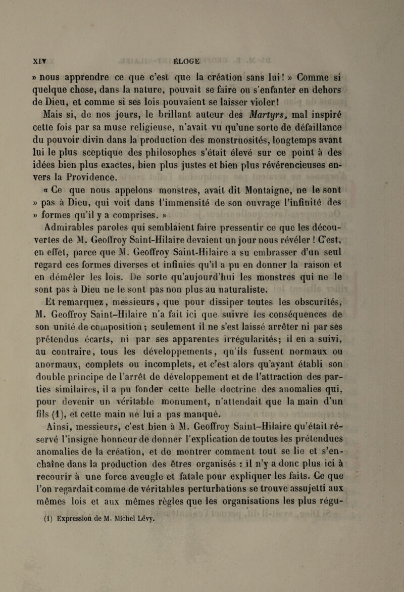 » nous apprendre ce que c'est que la création sans lui ! » Comme si quelque chose, dans la nature, pouvait se faire ou s’enfanter en dehors de Dieu, et comme si ses lois pouvaient se laisser violer! Mais si, de nos jours, le brillant auteur des Martyrs, mal inspiré cette fois par sa muse religieuse, n’avait vu qu'une sorte de défaillance du pouvoir divin dans la production des monstruosités, longtemps avant lui le plus sceptique des philosophes s’était élevé sur ce point à des idées bien plus exactes, bien plus justes et bien plus révérencieuses en¬ vers la Providence. a Ce que nous appelons monstres, avait dit Montaigne, ne le sont » pas à Dieu, qui voit dans l’immensité de son ouvrage l’infinité des » formes qu’il y a comprises. » Admirables paroles qui semblaient faire pressentir ce que les décou¬ vertes de M. Geoffroy Saint-Hilaire devaient un jour nous révéler ! C’est, en effet, parce que M. Geoffroy Saint-Hilaire a su embrasser d’un seul regard ces formes diverses et infinies qu’il a pu en donner la raison et en démêler les lois. De sorte qu’aujourd’hui les monstres qui ne le sont pas à Dieu ne le sont pas non plus au naturaliste. Et remarquez, messieurs, que pour dissiper toutes les obscurités, M. Geoffroy Saint-Hilaire n’a fait ici que suivre les conséquences de son unité de composition ; seulement il ne s’est laissé arrêter ni par ses prétendus écarts, ni par ses apparentes irrégularités; il en a suivi, au contraire, tous les développements, qu’ils fussent normaux ou anormaux, complets ou incomplets, et c’est alors qu’ayant établi son double principe de l’arrêt de développement et de l’attraction des par¬ ties similaires, il a pu fonder cette belle doctrine des anomalies qui, pour devenir un véritable monument, n’attendait que la main d’un fils (1), et cette main ne lui a pas manqué. Ainsi, messieurs, c’est bien à M. Geoffroy Saint-Hilaire qu’était ré¬ servé l’insigne honneur de donner l’explication de toutes les prétendues anomalies de la création, et de montrer comment tout se lie et s’en¬ chaîne dans la production des êtres organisés : il n’y a donc plus ici à recourir à une force aveugle et fatale pour expliquer les faits. Ce que l’on regardait comme de véritables perturbations se trouve assujetti aux mêmes lois et aux mêmes règles que les organisations les plus régu- (1) Expression de M. Michel Lévy.