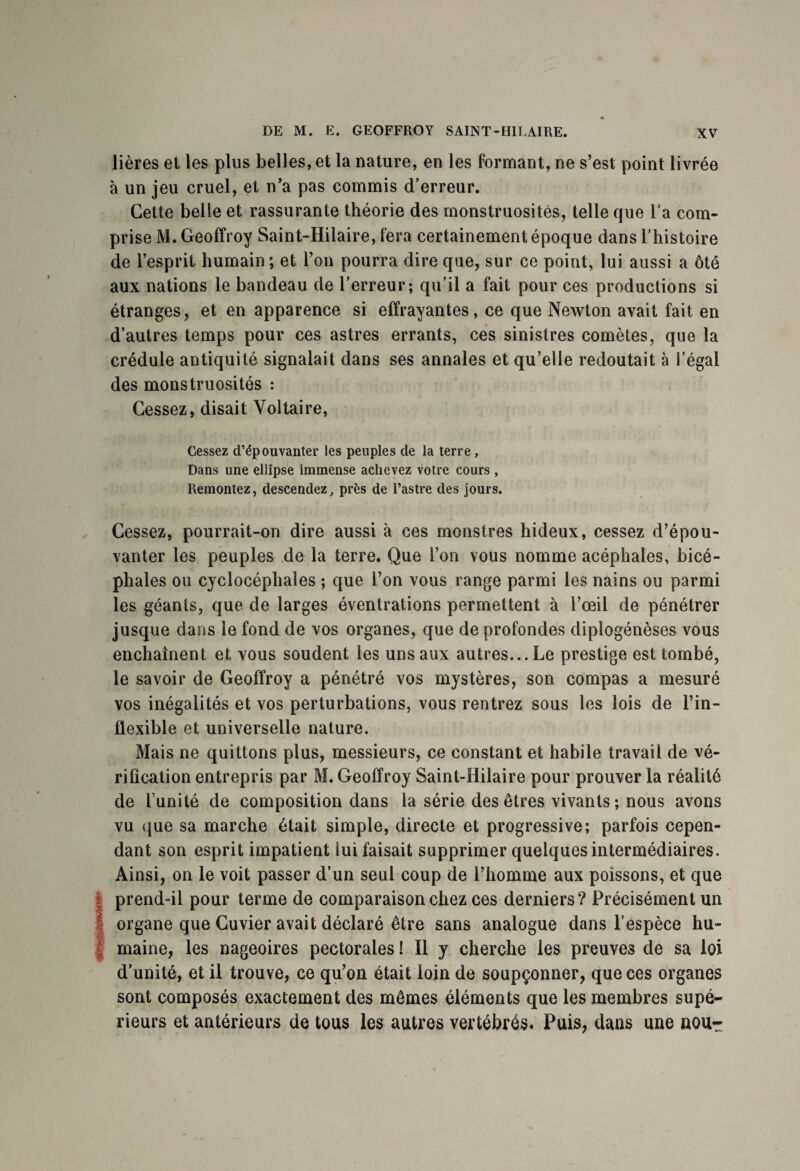 lières et les plus belles, et la nature, en les formant, ne s’est point livrée à un jeu cruel, et n’a pas commis d’erreur. Cette belle et rassurante théorie des monstruosités, telle que l'a com¬ prise M. Geoffroy Saint-Hilaire, fera certainement époque dans l'histoire de l’esprit humain ; et l’on pourra dire que, sur ce point, lui aussi a ôté aux nations le bandeau de l’erreur; qu’il a fait pour ces productions si étranges, et en apparence si effrayantes, ce que Newton avait fait en d’autres temps pour ces astres errants, ces sinistres comètes, que la crédule antiquité signalait dans ses annales et qu’elle redoutait à l’égal des monstruosités : Cessez, disait Voltaire, Cessez d’épouvanter les peuples de la terre. Dans une ellipse immense achevez votre cours , Remontez, descendez, près de l’astre des jours. Cessez, pourrait-on dire aussi à ces monstres hideux, cessez d’épou¬ vanter les peuples de la terre. Que l’on vous nomme acéphales, bicé¬ phales ou cyclocéphales ; que l’on vous range parmi les nains ou parmi les géants, que de larges éventrations permettent à l’œil de pénétrer jusque dans le fond de vos organes, que de profondes diplogénèses vous enchaînent et vous soudent les uns aux autres... Le prestige est tombé, le savoir de Geoffroy a pénétré vos mystères, son compas a mesuré vos inégalités et vos perturbations, vous rentrez sous les lois de l’in¬ flexible et universelle nature. Mais ne quittons plus, messieurs, ce constant et habile travail de vé¬ rification entrepris par M. Geoffroy Saint-Hilaire pour prouver la réalité de l’unité de composition dans la série des êtres vivants ; nous avons vu que sa marche était simple, directe et progressive; parfois cepen¬ dant son esprit impatient lui faisait supprimer quelques intermédiaires. Ainsi, on le voit passer d’un seul coup de l’homme aux poissons, et que I prend-il pour terme de comparaison chez ces derniers? Précisément un organe que Cuvier avait déclaré être sans analogue dans l’espèce hu¬ maine, les nageoires pectorales ! Il y cherche les preuves de sa loi d’unité, et il trouve, ce qu’on était loin de soupçonner, que ces organes sont composés exactement des mêmes éléments que les membres supé¬ rieurs et antérieurs de tous les autres vertébrés. Puis, dans une nou-r