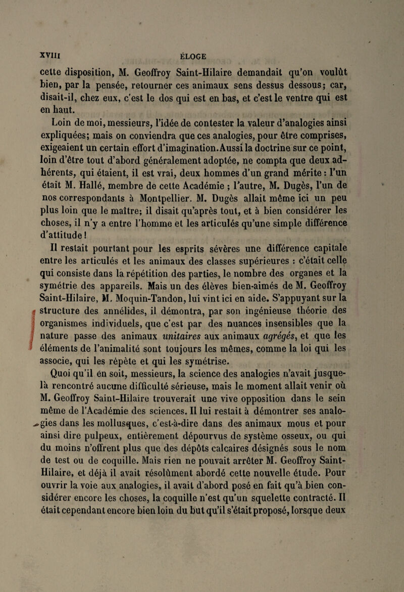 cette disposition, M. Geoffroy Saint-Hilaire demandait qu’on voulût bien, par la pensée, retourner ces animaux sens dessus dessous; car, disait-il, chez eux, c'est le dos qui est en bas, et c’est le ventre qui est en haut. Loin de moi, messieurs, l’idée de contester la valeur d’analogies ainsi expliquées; mais on conviendra que ces analogies, pour être comprises, exigeaient un certain effort d’imagination. Aussi la doctrine sur ce point, loin d’être tout d’abord généralement adoptée, ne compta que deux ad¬ hérents, qui étaient, il est vrai, deux hommes d’un grand mérite : l’un était M. Hallé, membre de cette Académie ; l’autre, M. Dugès, l’un de nos correspondants à Montpellier. M. Dugès allait même ici un peu plus loin que le maître; il disait qu’après tout, et à bien considérer les choses, il n’y a entre l’homme et les articulés qu’une simple différence d’attitude ! Il restait pourtant pour les esprits sévères une différence capitale entre les articulés et les animaux des classes supérieures : c’était celle qui consiste dans 1a. répétition des parties, le nombre des organes et la symétrie des appareils. Mais un des élèves bien-aimés de M. Geoffroy Saint-Hilaire, M. Moquin-Tandon, lui vint ici en aide. S’appuyant sur la l structure des annélides, il démontra, par son ingénieuse théorie des organismes individuels, que c’est par des nuances insensibles que la nature passe des animaux unitaires aux animaux agrégés, et que les éléments de l’animalité sont toujours les mêmes, comme la loi qui les associe, qui les répète et qui les symétrise. Quoi qu’il en soit, messieurs, la science des analogies n’avait jusque- là rencontré aucune difficulté sérieuse, mais le moment allait venir où M. Geoffroy Saint-Hilaire trouverait une vive opposition dans le sein même de l’Académie des sciences. Il lui restait à démontrer ses analo¬ gies dans les mollusques, c’est-à-dire dans des animaux mous et pour ainsi dire pulpeux, entièrement dépourvus de système osseux, ou qui du moins n’offrent plus que des dépôts calcaires désignés sous le nom de test ou de coquille. Mais rien ne pouvait arrêter M. Geoffroy Saint- Hilaire, et déjà il avait résolûment abordé cette nouvelle étude. Pour ouvrir la voie aux analogies, il avait d’abord posé en fait qu’à bien con¬ sidérer encore les choses, la coquille n’est qu’un squelette contracté. Il était cependant encore bien loin du but qu’il s’était proposé, lorsque deux