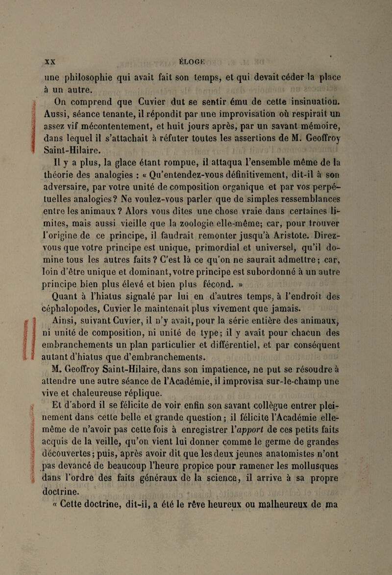 une philosophie qui avait fait son temps, et qui devait céder la place à un autre. ! On comprend que Cuvier dut se sentir ému de cette insinuation. Aussi, séance tenante, il répondit par une improvisation où respirait un {assez vif mécontentement, et huit jours après, par un savant mémoire, dans lequel il s’attachait à réfuter toutes les assertions de M. Geoffroy Saint-Hilaire. Il y a plus, la glace étant rompue, il attaqua l’ensemble même de la théorie des analogies : « Qu’entendez-vous définitivement, dit-il à son adversaire, par votre unité de composition organique et par vos perpé¬ tuelles analogies? Ne voulez-vous parler que de simples ressemblances entre les animaux ? Alors vous dites une chose vraie dans certaines li¬ mites, mais aussi vieille que la zoologie elle-même; car, pour trouver l’origine de ce principe, il faudrait remonter jusqu’à Aristote. Direz- vous que votre principe est unique, primordial et universel, qu’il do¬ mine tous les autres faits? C'est là ce qu’on ne saurait admettre; car, loin d’être unique et dominant, votre principe est subordonné à un autre principe bien plus élevé et bien plus fécond. » Quant à l’hiatus signalé par lui en d’autres temps, à l’endroit des céphalopodes, Cuvier le maintenait plus vivement que jamais. (Ainsi, suivant Cuvier, il n’y avait, pour la série entière des animaux, ni unité de composition, ni unité de type; il y avait pour chacun des embranchements un plan particulier et différentiel, et par conséquent autant d’hiatus que d’embranchements. M* Geoffroy Saint-Hilaire, dans son impatience, ne put se résoudre à attendre une autre séance de l’Académie, il improvisa sur-le-champ une vive et chaleureuse réplique. Et d’abord il se félicite de voir enfin son savant collègue entrer plei¬ nement dans cette belle et grande question; il félicite l’Académie elle- même de n’avoir pas cette fois à enregistrer Yapport de ces petits faits acquis de la veille, qu’on vient lui donner comme le germe de grandes découvertes; puis, après avoir dit que les deux jeunes anatomistes n’ont pas devancé de beaucoup l’heure propice pour ramener les mollusques dans l’ordre des faits généraux de la science, il arrive à sa propre doctrine. « Cette doctrine, dit-il, a été le rêve heureux ou malheureux de ma