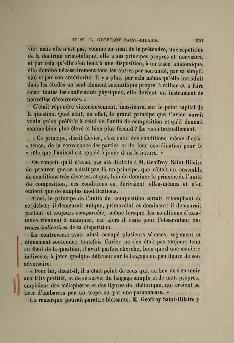 immmsmæ***1' *m***f. vie ; mais elle n’est pas, comme on vient de le prétendre, une répétition de la doctrine aristotélique, elle a ses principes propres et nouveaux, et par cela qu’elle s’en tient à une disposition, à un tracé anatomique, elle domine nécessairement tous les autres par son unité, par sa simpli¬ cité et par son antériorité. 11 y a plus, par cela même qu’elle introduit dans les études un seul élément scientifique propre à rallier et à faire saisir toutes les conformités physiques, elle devient un instrument de nouvelles découvertes. » C’était répondre victorieusement, messieurs, sur le point capital de la question. Quel était, en effet, le grand principe que Cuvier aurait voulu qu’on préférât à celui de l’unité de composition et qu’il donnait comme bien plus élevé et bien plus fécond? Le voici textuellement: « Ce principe, disait Cuvier, c’est celui des conditions même d’exis- » tence, de la convenance des parties et de leur coordination pour le » rôle que l’animai est appelé à jouer dans la nature. » On conçoit qu’il n’avait pas été difficile à M. Geoffroy Saint-Hilaire de prouver que ce n était pas là un principe, que c’était un ensemble de conditions très diverses, et que, loin de dominer le principe de l’unité de composition, ces conditions en dérivaient elles-mêmes et n’en étaient que de simples modifications. Ainsi, le principe de l’unité de composition sortait triomphant de ce'^débat; il demeurait unique, primordial et dominant! il demeurait partout et toujours comparable, même lorsque les conditions d’exis¬ tence viennent à manquer, car alors il reste pour l’observateur des traces indicatives de sa disparition. La controverse avait ainsi occupé plusieurs séances, sagement et , dignement soutenue; toutefois Cuvier ne s’en était pas toujours tenu au fond de la question, il avait parfois cherché, bien que d’une manière indirecte, à jeter quelque défaveur sur le langage un peu figuré de son adversaire. « Pour lui, disait-il, il n’était point de ceux qui, au lieu de s’en tenir aux faits positifs, et de se servir du langage simple et de mots propres, emploient des métaphores et des figures de rhétorique, qui croient se tirer d’embarras par un trope ou par une paranomase. » La remarque pouvait paraître blessante. M. Geoffroy Saint-Hilaire y