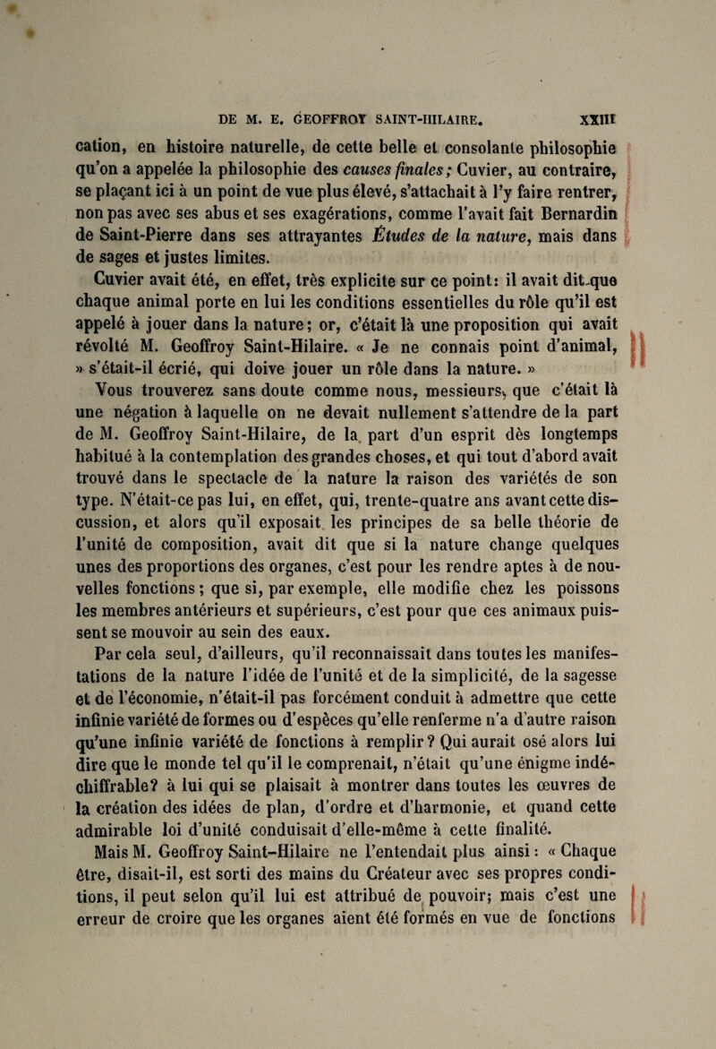 cation, en histoire naturelle, de cette belle et consolante philosophie qu’on a appelée la philosophie des causes finales; Cuvier, au contraire, se plaçant ici à un point de vue plus élevé, s’attachait à l’y faire rentrer, non pas avec ses abus et ses exagérations, comme l’avait fait Bernardin de Saint-Pierre dans ses attrayantes Études de la nature, mais dans de sages et justes limites. Cuvier avait été, en effet, très explicite sur ce point: il avait dit-que chaque animal porte en lui les conditions essentielles du rôle qu’il est appelé à jouer dans la nature; or, c’était là une proposition qui avait révolté M. Geoffroy Saint-Hilaire. « Je ne connais point d’animal, » s’était-il écrié, qui doive jouer un rôle dans la nature. » Vous trouverez sans doute comme nous, messieurs^ que c’était là une négation à laquelle on ne devait nullement s’attendre de la part de M. Geoffroy Saint-Hilaire, de la part d’un esprit dès longtemps habitué à la contemplation des grandes choses, et qui tout d’abord avait trouvé dans le spectacle de la nature la raison des variétés de son type. N’était-ce pas lui, en effet, qui, trente-quatre ans avant cette dis¬ cussion, et alors qu’il exposait les principes de sa belle théorie de l’unité de composition, avait dit que si la nature change quelques unes des proportions des organes, c’est pour les rendre aptes à de nou¬ velles fonctions ; que si, par exemple, elle modifie chez les poissons les membres antérieurs et supérieurs, c’est pour que ces animaux puis¬ sent se mouvoir au sein des eaux. Par cela seul, d’ailleurs, qu’il reconnaissait dans toutes les manifes¬ tations de la nature l’idée de l’unité et de la simplicité, de la sagesse et de l’économie, n’était-il pas forcément conduit à admettre que cette infinie variété de formes ou d’espèces qu’elle renferme n’a d’autre raison qu’une infinie variété de fonctions à remplir? Qui aurait osé alors lui dire que le monde tel qu’il le comprenait, n’était qu’une énigme indé¬ chiffrable? à lui qui se plaisait à montrer dans toutes les œuvres de la création des idées de plan, d’ordre et d’harmonie, et quand cette admirable loi d’unité conduisait d’elle-même à cette finalité. Mais M. Geoffroy Saint-Hilaire ne l’entendait plus ainsi : « Chaque être, disait-il, est sorti des mains du Créateur avec ses propres condi¬ tions, il peut selon qu’il lui est attribué de pouvoir; mais c’est une erreur de croire que les organes aient été formés en vue de fonctions