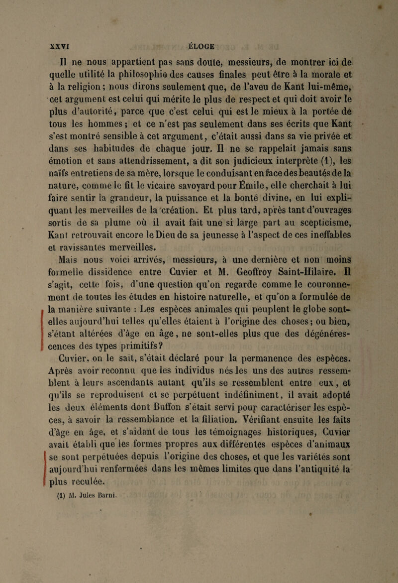 Il ne nous appartient pas sans doute, messieurs, de montrer ici de quelle utilité la philosophie des causes finales peut être à la morale et à la religion ; nous dirons seulement que, de l’aveu de Kant lui-même, cet argument est celui qui mérite le plus de respect et qui doit avoir le plus d’autorité, parce que c’est celui qui est le mieux à la portée de tous les hommes ; et ce n’est pas seulement dans ses écrits que Kant s’est montré sensible à cet argument, c’était aussi dans sa vie privée et dans ses habitudes de chaque jour. Il ne se rappelait jamais sans émotion et sans attendrissement, a dit son judicieux interprète (1), les naïfs entretiens de sa mère, lorsque le conduisant en face des beautés de la nature, comme le fit le vicaire savoyard pour Émile, elle cherchait à lui faire sentir ia grandeur, la puissance et la bonté divine, en lui expli¬ quant les merveilles de la création. Et plus tard, après tant d’ouvrages sortis de sa plume où il avait fait une si large part au scepticisme, Kant retrouvait encore le Dieu de sa jeunesse à l’aspect de ces ineffables et ravissantes merveilles. Mais nous voici arrivés, messieurs, à une dernière et non moins formelle dissidence entre Cuvier et M. Geoffroy Saint-Hilaire. Il s’agit, cette fois, d’une question qu’on regarde comme le couronne¬ ment de toutes les études en histoire naturelle, et qu’on a formulée de la manière suivante : Les espèces animales qui peuplent le globe sont* elles aujourd’hui telles quelles étaient à l’origine des choses; ou bien, s’étant altérées d’âge en âge, ne sont-elles plus que des dégénéres¬ cences des types primitifs? Cuvier, on le sait, s’était déclaré pour la permanence des espèces. Après avoir reconnu que les individus nés les uns des autres ressem¬ blent à leurs ascendants autant qu’ils se ressemblent entre eux, et qu’ils se reproduisent et se perpétuent indéfiniment, il avait adopté les deux éléments dont Buffon s’était servi poup caractériser les espè¬ ces, à savoir la ressemblance et la filiation. Vérifiant ensuite les faits d’âge en âge, et s’aidant de tous les témoignages historiques, Cuvier avait établi que les formes propres aux différentes espèces d’animaux se sont perpétuées depuis l’origine des choses, et que les variétés sont aujourd’hui renfermées dans les mêmes limites que dans l'antiquité la plus reculée. (1) M. Jules Barni.