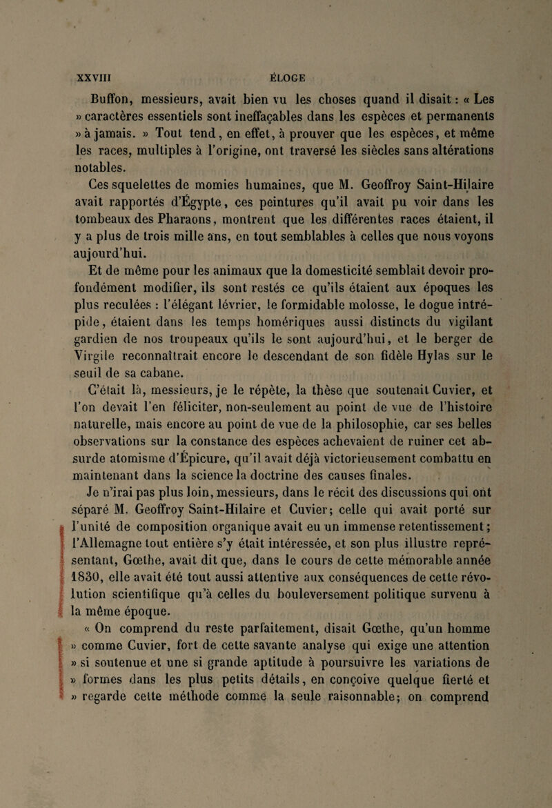 Buffon, messieurs, avait bien vu les choses quand il disait : « Les » caractères essentiels sont ineffaçables dans les espèces et permanents » à jamais. » Tout tend, en effet, à prouver que les espèces, et même les races, multiples à l’origine, ont traversé les siècles sans altérations notables. Ces squelettes de momies humaines, que M. Geoffroy Saint-Hilaire avait rapportés d’Egypte, ces peintures qu’il avait pu voir dans les tombeaux des Pharaons, montrent que les différentes races étaient, il y a plus de trois mille ans, en tout semblables à celles que nous voyons aujourd’hui. Et de même pour les animaux que la domesticité semblait devoir pro¬ fondément modifier, ils sont restés ce qu’ils étaient aux époques les plus reculées : l’élégant lévrier, le formidable molosse, le dogue intré¬ pide, étaient dans les temps homériques aussi distincts du vigilant gardien de nos troupeaux qu’ils le sont aujourd’hui, et le berger de Virgile reconnaîtrait encore le descendant de son fidèle Hylas sur le seuil de sa cabane. C’était là, messieurs, je le répète, la thèse que soutenait Cuvier, et i’on devait l’en féliciter, non-seulement au point de vue de l’histoire naturelle, mais encore au point de vue de la philosophie, car ses belles observations sur la constance des espèces achevaient de ruiner cet ab¬ surde atomisme d’Épicure, qu’il avait déjà victorieusement combattu en maintenant dans la science la doctrine des causes finales. Je n’irai pas plus loin, messieurs, dans le récit des discussions qui ont séparé M. Geoffroy Saint-Hilaire et Cuvier; celle qui avait porté sur I l’unité de composition organique avait eu un immense retentissement ; l’Allemagne tout entière s’y était intéressée, et son plus illustre repré¬ sentant, Goethe, avait dit que, dans le cours de cette mémorable année 1830, elle avait été tout aussi attentive aux conséquences de cette révo¬ lution scientifique qu’à celles du bouleversement politique survenu à la même époque. « On comprend du reste parfaitement, disait Goethe, qu’un homme 1» comme Cuvier, fort de cette savante analyse qui exige une attention » si soutenue et une si grande aptitude à poursuivre les variations de » formes dans les plus petits détails, en conçoive quelque fierté et » regarde celte méthode comme la seule raisonnable; on comprend