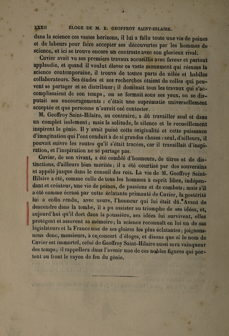 dans la science ces vastes horizons, il lui a fallu toute une vie de peines et de labeurs pour faire accepter ses découvertes par les hommes de science, et ici se trouve encore un contraste avec son glorieux rival. Cuvier avait vu ses premiers travaux accueillis avec faveur et partout applaudis, et quand il voulut élever ce vaste monument qui résume la science contemporaine, il trouva de toutes parts de zélés et habiles collaborateurs. Ses études et ses recherches étaient de celles qui peu¬ vent se partager et se distribuer ; il dominait tous les travaux qui s’ac¬ complissaient de son temps, on se formait sous ses yeux, on se dis¬ putait ses encouragements : c’était une suprématie universellement acceptée et que personne n’aurait osé contester. M. Geoffroy Saint-Hilaire, au contraire, a dû travailler seul et dans un complet isolement ; mais la solitude, le silence et le recueillement inspirent le génie. Il y avait puisé cette originalité et cette puissance d’imagination qui l’ont conduit à de si grandes choses : seul, d’ailleurs, il pouvait suivre les routes qu’il s était tracées, car il travaillait d’inspi¬ ration, et l’inspiration ne se partage pas. Cuvier, de son vivant, a été comblé d’honneurs, de titres et de dis¬ tinctions, dailleuis bien mérites; il a été courtisé par des souverains et appelé jusque dans le conseil des rois. La vie de M. Geoffroy Saint- Hilaire a été, comme celle de tous les hommes à esprit libre, indépen¬ dant et créateur, une vie de peines, de passions et de combats; mais s’il a été comme écrasé par cette éclatante primauté de Cuvier, la postérité lui a enfin rendu, avec usure, l’honneur qui lui était dû.*Avant de descendre dans la tombe, il a pu assister au triomphe de ses idées, et, aujourd hui qu il dort dans la poussière, ses idées lui survivent, elles protègent et assurent sa mémoire; la science reconnaît en lui un de ses législateurs et la France une de ses gloires les plus éclatantes; joignons- nous donc, messieuis, à cefcconcerl d éloges, et disons que si le nom de Cuvier est immortel, celui de Geoffroy Saint-Hilaire aussi sera vainqueur des temps; il rappellera dans 1 avenir une de ces nobles figures qui por¬ tent au front le rayon de feu du génie.