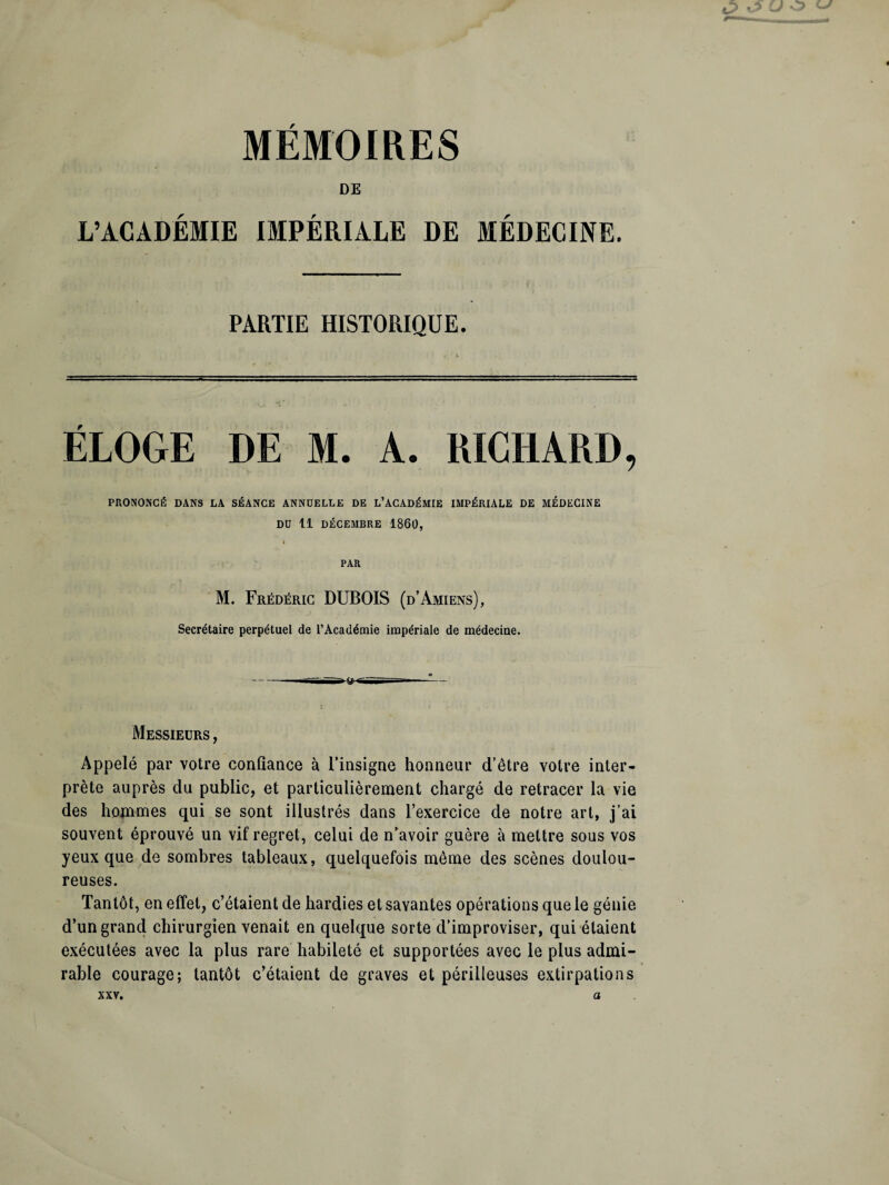 MEMOIRES DE L’ACADÉMIE IMPÉRIALE DE MÉDECINE. PARTIE HISTORIQUE. ELOGE DE M. A. RICHARD, PRONONCÉ DANS LA SÉANCE ANNUELLE DE L’ACADÉMIE IMPÉRIALE DE MÉDECINE DU 11 DÉCEMBRE 1860, '« PAR M. Frédéric DUBOIS (d’Amiens), Secrétaire perpétuel de l’Académie impériale de médecine. Messieurs , Appelé par votre confiance à l’insigne honneur d’être votre inter¬ prète auprès du public, et particulièrement chargé de retracer la vie des hommes qui se sont illustrés dans l’exercice de notre art, j’ai souvent éprouvé un vif regret, celui de n’avoir guère à mettre sous vos yeux que de sombres tableaux, quelquefois même des scènes doulou¬ reuses. Tantôt, en effet, c’étaient de hardies et savantes opérations que le génie d’un grand chirurgien venait en quelque sorte d’improviser, qui étaient exécutées avec la plus rare habileté et supportées avec le plus admi¬ rable courage; tantôt c’étaient de graves et périlleuses extirpations xxv. a